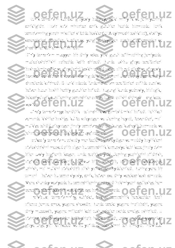 Etnik   terrorizm   sub’ekti   g‘oyaviy   bo‘lmay,   balki   milliylik   va   ja-miyatning
etnikligidir.   Hozir   so‘z   minoritar   etnik   guruhlar   haqida   bormoqda.   Etnik
terrorizmning yorqin misollari sifatida basklar (ETA ayirmachi tashkiloti), sitsiliya
separatistlari,   irlandlar,   kurdlar   va   yangi   chiqayotgan   qorabog‘lik   armanlar   va
chechenlar kabilar misol bo‘ladi.
Diniy   terrorizm   muayyan   bir   diniy   sekta   yoki   guruh   ta’limotining   jamiyatda
mutlaqlashtirilishi   oqibatida   kelib   chiqadi.   Bunda   ushbu   g‘oya   tarafdorlari
boshqalarning fikr va g‘oyalarini keskin tanqid ostiga olib rad qiladi va g‘oyaviy
bezovtalikni keltirib chiqaradi. Buning dahshatli tomoni ular qo‘llaydigan amaliy
choralarda ko‘rinadi. CHunki odatda fundamentalizm tarafdorlari qo‘lida qurolva
ba’zan  butun   boshli   harbiy   guruhlar   bo‘ladi.   Bugungi   kunda   yadroviy,  biologik,
bakteriyalogik qurollarning terrorchilar qo‘liga tushib qolishi ehtimoli – eng katta
xavfdir.
Jinoiy terrorizmga  banditlik – talonchilik va gomitsid misol bo‘ladi. Tahlikali
zamonda   kishilar   boshiga   kulfat   solayotgan   va   ularning   hayoti,   farzandlari,   mol-
mulkiga  tahdid   qilayotgan  jinoiy   terrorizm   kundan-kunga  kuchayib   bormoqda  va
jahon hamjamiyatida jiddsh xavotir uyg‘otmoqda. 
Iqtisodiy terrorizm. Iqtisodiy manfaatlarni ko‘zlaydigan va moddiy boyliklarni
o‘zlashtirishni maqsad qilib olgan bu terrorchilik korrupsiya kabi katta jinoiy tizim
bilan   uzviy   bog‘lanib   ketgan.   Unda   raqiblari   yoki   ularning   yaqinlarini   o‘ldirish,
o‘g‘irlab   ketish,   zo‘ravonlik,   tajovuz   bilan   qo‘rqitib,   o‘z   hukmini   o‘tkazishga
urinish,   mol-mulkini   o‘zlashtirib   olish   yo‘llaridan   foydalaniladi.   Buning   yana   bir
tomoni – ba’zan bu terror siyosiy, etnik, ba’zan esa diniy xarakter kasb etmoqda.
Mana shunday vaziyatda bu terrorchilarning maqsadi hokimiyatni egallashga ham
qaratilib, piramidasimon xarakterga ega bo‘lib bormoqda.
Individual   terrorizmning   sub’ekti,   boshqa   terrorchilik   harakatidan   farqli
o‘laroq   jamoa   emas,   yagona   shaxsdir.   Bunda   terakt   yagona   inqilobchi,   yagona
diniy   mutaassib,   yagona   millatchi   kabi   tushunchalar   ostida   amalga   oshiriladi.   U
o‘zining   ichki   hissiyotidan   kelib   chiqib   harakat   qiladi,   uning   ongidagi   vayronkor
g‘oya   unga   yo‘l   ko‘rsatadi   va   bu   yo‘lda   u   hech   kimni   tan   olmaydi.   Individual 