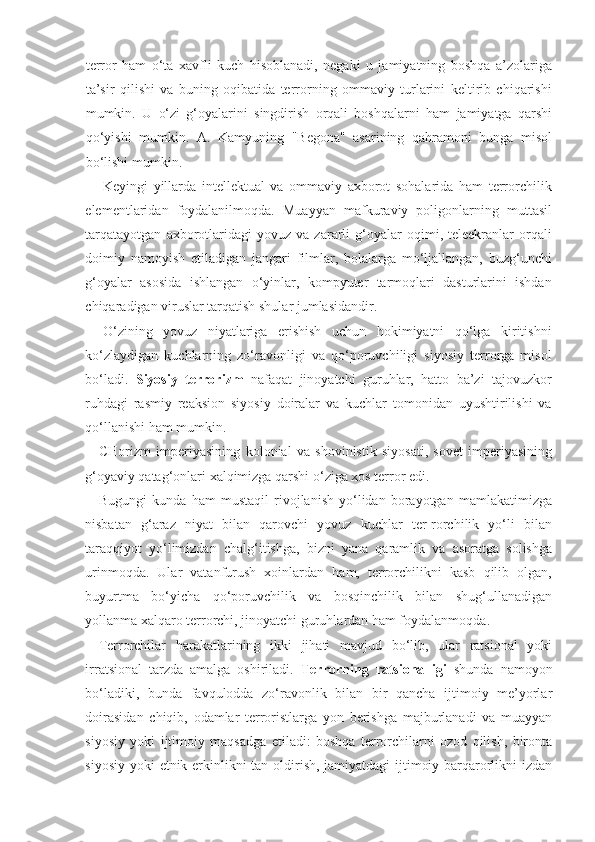 terror   ham   o‘ta   xavfli   kuch   hisoblanadi,   negaki   u   jamiyatning   boshqa   a’zolariga
ta’sir   qilishi   va   buning   oqibatida   terrorning   ommaviy   turlarini   keltirib   chiqarishi
mumkin.   U   o‘zi   g‘oyalarini   singdirish   orqali   boshqalarni   ham   jamiyatga   qarshi
qo‘yishi   mumkin.   A.   Kamyuning   "Begona"   asarining   qahramoni   bunga   misol
bo‘lishi mumkin.
Keyingi   yillarda   intellektual   va   ommaviy   axborot   sohalarida   ham   terrorchilik
elementlaridan   foydalanilmoqda.   Muayyan   mafkuraviy   poligonlarning   muttasil
tarqatayotgan   axborotlaridagi   yovuz   va  zararli   g‘oyalar   oqimi,   teleekranlar   orqali
doimiy   namoyish   etiladigan   jangari   filmlar,   bolalarga   mo‘ljallangan,   buzg‘unchi
g‘oyalar   asosida   ishlangan   o‘yinlar,   kompyuter   tarmoqlari   dasturlarini   ishdan
chiqaradigan viruslar tarqatish shular jumlasidandir.
O‘zining   yovuz   niyatlariga   erishish   uchun   hokimiyatni   qo‘lga   kiritishni
ko‘zlaydigan   kuchlarning   zo‘ravonligi   va   qo‘poruvchiligi   siyosiy   terrorga   misol
bo‘ladi.   Siyosiy   terrorizm   nafaqat   jinoyatchi   guruhlar,   hatto   ba’zi   tajovuzkor
ruhdagi   rasmiy   reaksion   siyosiy   doiralar   va   kuchlar   tomonidan   uyushtirilishi   va
qo‘llanishi ham mumkin.
CHorizm   imperiyasining   kolonial   va   shovinistik   siyosati,   sovet   imperiyasining
g‘oyaviy qatag‘onlari xalqimizga qarshi o‘ziga xos terror edi. 
Bugungi   kunda   ham   mustaqil   rivojlanish   yo‘lidan   borayotgan   mamlakatimizga
nisbatan   g‘araz   niyat   bilan   qarovchi   yovuz   kuchlar   ter-rorchilik   yo‘li   bilan
taraqqiyot   yo‘limizdan   chalg‘itishga,   bizni   yana   qaramlik   va   asoratga   solishga
urinmoqda.   Ular   vatanfurush   xoinlardan   ham,   terrorchilikni   kasb   qilib   olgan,
buyurtma   bo‘yicha   qo‘poruvchilik   va   bosqinchilik   bilan   shug‘ullanadigan
yollanma xalqaro terrorchi, jinoyatchi guruhlardan ham foydalanmoqda.
Terrorchilar   harakatlarining   ikki   jihati   mavjud   bo‘lib,   ular   ratsional   yoki
irratsional   tarzda   amalga   oshiriladi.   Terrorning   ratsionalligi   shunda   namoyon
bo‘ladiki,   bunda   favqulodda   zo‘ravonlik   bilan   bir   qancha   ijtimoiy   me’yorlar
doirasidan   chiqib,   odamlar   terroristlarga   yon   berishga   majburlanadi   va   muayyan
siyosiy   yoki   ijtimoiy   maqsadga   etiladi:   boshqa   terrorchilarni   ozod   qilish,   bironta
siyosiy yoki etnik erkinlikni tan oldirish, jamiyatdagi ijtimoiy barqarorlikni  izdan 