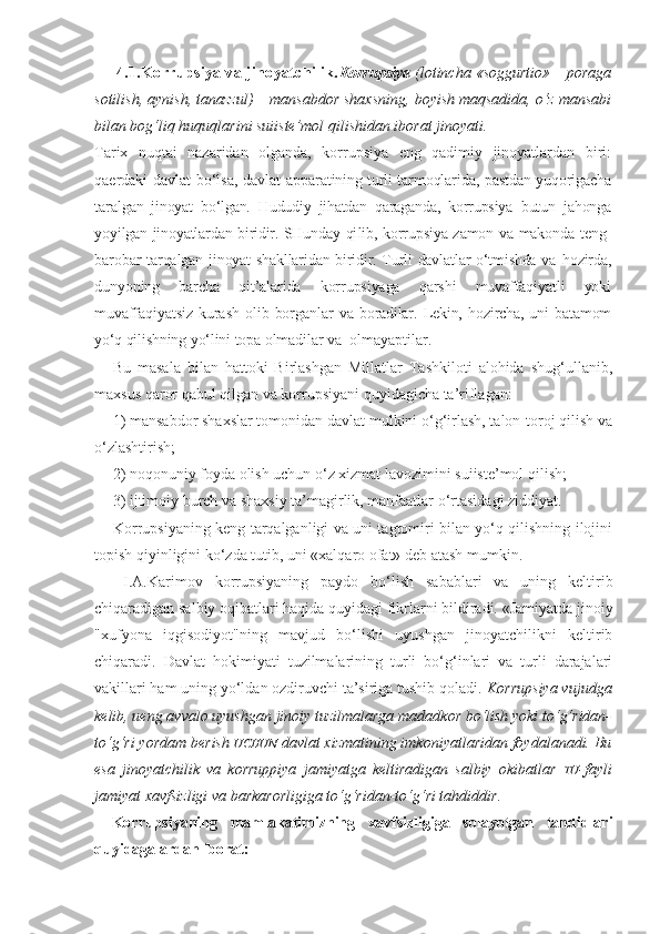 4.1.Korrupsiya va jinoyatchilik. Korrupsiya  (lotincha «soggurtio» – poraga
sotilish, aynish, tanazzul) – mansabdor shaxsning, boyish maqsadida, o‘z mansabi
bilan bog‘liq huquqlarini suiiste’mol qilishidan iborat jinoyati.
Tarix   nuqtai   nazaridan   olganda,   korrupsiya   eng   qadimiy   jinoyatlardan   biri:
qaerdaki davlat bo‘lsa, davlat ap paratining turli tarmoqlarida, pastdan yuqorigacha
taral gan   jinoyat   bo‘lgan.   Hududiy   jihatdan   qaraganda,   korrupsiya   butun   jahonga
yoyilgan jinoyatlardan biridir. SHunday qi lib, korrupsiya zamon va makonda teng-
barobar  tarqalgan   jinoyat shakllaridan biridir. Turli davlatlar o‘tmishda va   hozirda,
dunyoning   barcha   qit’alarida   korrupsiyaga   qarshi   muvaffaqiyatli   yoki
muvaffaqiyatsiz   kurash   olib   borganlar   va   boradilar.  Lekin,   hozircha,  uni   batamom
yo‘q qilishning  yo‘lini topa olmadilar va   olmayaptilar.
Bu   masala   bilan   hattoki   Birlashgan   Millatlar   Tashkiloti   alohida   shug‘ullanib,
maxsus qaror qabul qilgan va korrupsiyani quyidagicha ta’riflagan: 
1) mansabdor shaxslar tomonidan davlat mulkini o‘g‘irlash, talon-toroj qilish va
o‘zlashtirish; 
2) noqonuniy foyda olish uchun o‘z xizmat lavozimini suiiste’mol qilish; 
3) ijtimoiy burch va shaxsiy ta’magirlik, manfaatlar o‘rtasidagi ziddiyat.
Korrupsiyaning keng tarqalganligi va uni tagtomiri bilan yo‘q qilishning ilojini
topish qiyinligini ko‘zda tutib, uni «xalqaro ofat» deb atash mumkin. 
  I.A.Karimov   korrupsiyaning   paydo   bo‘lish   sabablari   va   uning   keltirib
chiqaradigan salbiy oqibatlari haqida quyidagi fikrlarni bildiradi. «Jamiyatda jinoiy
"xufyona   iqgisodiyot"ning   mavjud   bo‘lishi   uyushgan   jinoyatchilikni   keltirib
chiqaradi.   Davlat   hokimiyati   tuzilmalarining   turli   bo‘g‘inlari   va   turli   darajalari
vakillari ham uning yo‘ldan ozdiruvchi ta’siriga tushib qoladi.  Korrupsiya vujudga
kelib, ueng avvalo uyushgan jinoiy tuzilmalarga madadkor bo‘lish yoki to‘g‘ridan-
to‘g‘ri yordam berish  UCHUN   davlat xizmatining imkoniyatlaridan foydalanadi. Bu
esa   jinoyatchilik   va   korruppiya   jamiyatga   keltiradigan   salbiy   okibatlar   TU - fayli
jamiyat xavfsizligi va barkarorligiga to‘g‘ridan-to‘g‘ri tahdiddir.
Korrupsiyaning   mamlakatimizning   xavfsizligiga   solayotgan   tahdidlari
quyidagalardan iborat: 