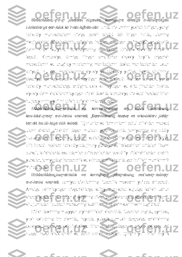 Birinchidan, siyosiy   jihatdan   olganda,   korrupsiya   amalga   oshirilayotgan
islohotlarga qarshilik ko‘rsatishifodasidir.  Unda o‘z umrini yashab bo‘lgan, yangi
iqtisodiy   munosabatlarni   o‘ziga   qarshi   tahdid   deb   bilgan   holda,   ularning
rivojlanishini   sekinlashtirib   qo‘yishga   harakat   qiladigan   ma’muriy-buyruqbozlik
tizimi   bilan   "xufyona"   iqtisodiyotning   manfaatlari   ob’ektiv   ravishda   birlashib
ketadi.   Korrupsiya   domiga   ilingan   amaldorlar   shaxsiy   boylik   ortgarish
maqsadlarini   va   urug‘-ay-moqlarning   manfaatlarini   davlat   manfaatlaridan   ustun
qo‘yadi.   Bu   esa,   mamlakatning   siyosiy   va   iqtisodiy   yo‘liga   hamda   aholining
aksariyat   qismiga   tuzatib   bo‘lmaydigan   zarar   etkazadi.   Bundan   tashqari,   yangi
iqtisodiy   munosabatlarga   endigina   asos   solinayotgan   va   sifat   jihatidan   boshqa
siyosiy tizim shakllantirilayotgan o‘tish davrida korrupsiya o‘z xatti-harakati bilan
bu jarayonning yo‘lini to‘sib qo‘yish imkoniga ega.
Ikkinchidan, jinoyatchilik   va   korrupsiyaning   avj   olishi   davlatning
konstitutsiyaviy   asoslarini   emiradi,   fuqarolarning   huquq   va   erkinliklari   jiddiy
tarzda   buzilishiga   olib   keladi.   "Qonunlar   va   farmonlarni   qabul   qilishdan   maqsad
ularni   chetlab   o‘tishdir"   degan   mutlaqo   yaramas   qoida   jamiyatning   eng   oddiy
huquqiy tartibot va jamoat tartibini saqlab turish qobiliyatidan mahrum bo‘lishiga
olib boradi. Basharti iqtisodiyotda jinoiy guruhlar va "reketchilar" to‘dalari "bazm
qursa",   ko‘chalarda   esa   odamlar   qo‘rqqanlaridan   tasodifiy   o‘tkinchilardan   qochib
yursalar, jamiyatdagi barqarorlik va sobitqadamlik haqida gap bo‘lishi mumkinmi?
Yo‘q,albatta.
Uchinchidan, jinoyatchilik   va   korrupsiya   jamiyatning   ma’naviy-axloqiy
asoslarini   emiradi.   Jamiyat   a’zolarining   fuqarolik   mavqeini   yo‘qqa   chiqaradi.
Amalga   oshirilayotgan   o‘zgarishlarga   salbiy   munosabat   vujudga   kelishi   uchun
sharoit yaratadi. Islohotlar g‘oyasining o‘zini obro‘sizlantiradi va eski zamonlarni,
shu jumladan "qudratli markazning kuchli qo‘li"ni qo‘msash hissini tug‘diradi.
O‘tish   davrining   muayyan   qiyinchiliklari   sharoitida   fuqarolar   ongida,   ayniqsa,
yosh   avlodning   bir   qismida,   hayotda   yuksak   turmush   darajasiga   erishishning
asosiyusuli   qonunga   xilof   faoliyat   bilan   bog‘liq,   degan   mut-laqo   axloqqa   zid
nuqgai   nazar   shakllanishi   va   qaror   topishi   mumkin.   Qing‘ir   yo‘l   bilan   boylik 