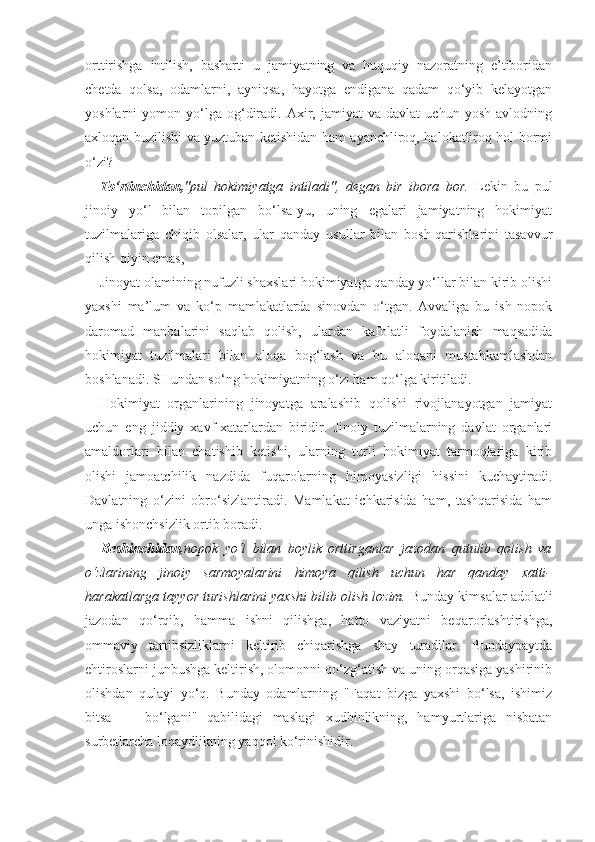 orttirishga   intilish,   basharti   u   jamiyatning   va   huquqiy   nazoratning   e’tiboridan
chetda   qolsa,   odamlarni,   ayniqsa,   hayotga   endigana   qadam   qo‘yib   kelayotgan
yoshlarni   yomon   yo‘lga   og‘diradi.   Axir,   jamiyat   va   davlat   uchun  yosh   avlodning
axloqan buzilishi va yuztuban ketishidan ham ayanchliroq, halokatliroq hol bormi
o‘zi?
To‘rtinchidan, "pul   hokimiyatga   intiladi",   degan   bir   ibora   bor.   Lekin   bu   pul
jinoiy   yo‘l   bilan   topilgan   bo‘lsa-yu,   uning   egalari   jamiyatning   hokimiyat
tuzilmalariga   chiqib   olsalar,   ular   qanday   usullar   bilan   bosh-qarishlarini   tasavvur
qilish qiyin emas,
Jinoyat olamining nufuzli shaxslari hokimiyatga qanday yo‘llar bilan kirib olishi
yaxshi   ma’lum   va   ko‘p   mamlakatlarda   sinovdan   o‘tgan.   Avvaliga   bu   ish   nopok
daromad   manbalarini   saqlab   qolish,   ulardan   kafolatli   foydalanish   maqsadida
hokimiyat   tuzilmalari   bilan   aloqa   bog‘lash   va   bu   aloqani   mustahkamlashdan
boshlanadi. SHundan so‘ng hokimiyatning o‘zi ham qo‘lga kiritiladi.
Hokimiyat   organlarining   jinoyatga   aralashib   qolishi   rivojlanayotgan   jamiyat
uchun   eng   jiddiy   xavf-xatarlardan   biridir.   Jinoiy   tuzilmalarning   davlat   organlari
amaldorlari   bilan   chatishib   ketishi,   ularning   turli   hokimiyat   tarmoqlariga   kirib
olishi   jamoatchilik   nazdida   fuqarolarning   himoyasizligi   hissini   kuchaytiradi.
Davlatning   o‘zini   obro‘sizlantiradi.   Mamlakat   ichkarisida   ham,   tashqarisida   ham
unga ishonchsizlik ortib boradi.
Beshinchidan, nopok   yo‘l   bilan   boylik   orttirganlar   jazodan   qutulib   qolish   va
o‘zlarining   jinoiy   sarmoyalarini   himoya   qilish   uchun   har   qanday   xatti-
harakatlarga tayyor turishlarini yaxshi bilib olish lozim.  Bunday kimsalar adolatli
jazodan   qo‘rqib,   hamma   ishni   qilishga,   hatto   vaziyatni   beqarorlashtirishga,
ommaviy   tartibsizliklarni   keltirib   chiqarishga   shay   turadilar.   Bundaypaytda
ehtiroslarni junbushga keltirish, olomonni qo‘zg‘atish va uning orqasiga yashirinib
olishdan   qulayi   yo‘q.   Bunday   odamlarning   "Faqat   bizga   yaxshi   bo‘lsa,   ishimiz
bitsa   —   bo‘lgani"   qabilidagi   maslagi   xudbinlikning,   hamyurtlariga   nisbatan
surbetlarcha loqaydlikning yaqqol ko‘rinishidir. 