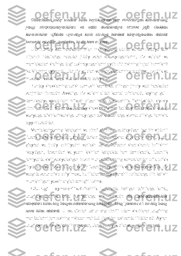 Oltinchidan, jinoiy   usudlar   bilan   boylik   va   mo‘may   PUL orttirgan   kimsalarning
yangi   HUQUQ ximoyachilari   va   xatto   demokratiya   UCHUN   jafo   chekkan
kurashchilar   sifatida   siyosatga   kirib   olishga   harakat   kilayotganidan   dalolat
beruvchi misollar, jumladan, bizda ham oz emas.
Ular   bunday   xatti-harakatlari   bilan   insoniyatning   adolat   va   demokratiya   kabi
olijanob   ideallariga   naqadar   jiddiy   zarar   etkazayotganlarini,   o‘z   xalqlari   va
mamlakatlari sha’niga dog‘ tushirayotganlarini aytib o‘ti-rishning hojati bormikin?
Nafsilamrini aytganda, ular o‘z xalqlari va mamlakatlarining taqdiriga, ozodlik va
mustaqillik ideallariga mutlaqo befarq qaraydilar.
Bunday  shaxslarning  turish-turmushi  ketma-ket  qilingan  jinoiy  xatti-harakatlar
zanjiridan   iboratdir.   Avvaliga   o‘z   xalkini   aldab   kapital   to‘planadi,   keyingi   gal   -
demokratiya   va   adolatni   ro‘kach   qilgan   holda   jamoatchilik   fikrini   aldab.   siyosiy
obro‘ orttiriladi. Sir emaski, bunday shaxslar o‘z manfaatlari yo‘lidarespublikadagi
vaziyatga ta’sir ko‘rsatishga urinayotgan tashki kuchlarga xizmat qilishga hamisha
tayyor turadidar.
Mamlakatimizning   kelajagini   va   obro‘-e’tiborini   qadrlaydigan   har   bir   vijdonli
fuqaro   bu   tahsidni   esda   tutmog‘i   darkor.   Halol   mexnat   qilish,   o‘z   bilimi,   kuch-
g‘ayrati   va   ijodiy   qobiliyatini   sarflash   uchun   barqaror   shart-sharoit   bo‘lishini
istaydigan,   farzandlari   va   yaqin   kishilari   kelajakda   ham   demokratik,   fuqarolik
jamiyatida sivilizatsiyalashgan bozor munosabatlarining samaralaridan to‘la-to‘kis
foydalanishni orzu qiladigan har bir fuqaro, jinoyatchilik va korrupsiya yo‘liga o‘z
vaqgida zarur to‘siq qo‘yilmasa, bu illatlar qanday ayanchli oqibatlarga olib kelishi
mumkinligani yaxshi anglab etmog‘i lozim».
4.2.Urug‘   –   aymoqchilik. Ko‘pchilik   lug‘atlarda   berilgan   ta’riflarga   ko‘ra,
urug‘-aymoqchilik   feodal   jamiyatlarga   xos   hodisadir.   Bu     qon-qarindoshlik
aloqalari bilan bog‘langan odamlarning birligidir.  Urug‘ jamoasi o‘z boshlig‘ining
nomi   bilan   atalardi.   U   esa   a’zolari   uchun   eng   obro‘li   odam   xisoblanar   urug‘ning
manfaatlarini  jamoasining nisbatan   mahdud olamidan tashqarida ifodalar edi. Aynan
urug‘- aymoq o‘z a’zolarini himoya etar, ularga homiylik qilar  va yordam berar edi. 