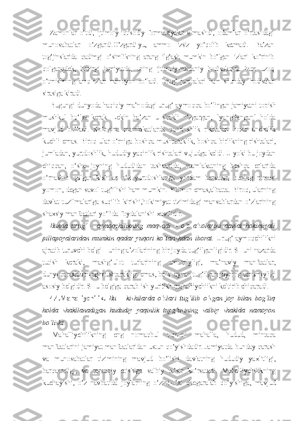 Zamonlar   o‘tdi,   ijtimoiy-iqtisodiy   formatsiyalar   almashdi,   odamlar   o‘rtasidagi
munosabatlar   o‘zgardi. O‘zgardi-yu,   ammo   izsiz   yo‘qolib   ketmadi.   Ba’zan
tog‘jins larida   qadimgi   o‘simlikning   arang   ilg‘ash   mumkin   bo‘lgan   izlari   ko‘rinib
qolganqdek,   hozirgi   jamiyatda,   uning   ijtimoiy-madaniy   hodisalarida   ham   uzoq
o‘tmishning   aniq   izlari   namoyon   bo‘ladi.   Urug‘   jamoalari   ham   shunday   hodisalar
sirasiga kiradi.
Bugungi dunyoda haqiqiy ma’nodagi urug‘-aymoqqa  bo‘lingan jamiyatni  topish
mushkul   bo‘lsa   kerak.   Lekin   ba’zan   u   shakli   o‘zgargan,   "yangilangan"   holda
mavjud   bo‘ladi.   Ko‘pgina   mamlakatlarda   qondoshlik   rishtalari   hozir   unchalik
kuchli emas. Biroq ular o‘rniga boshqa mushtaraklik, boshqa birlikning rishtalari,
jumladan, yurtdoshlik, hududiy yaqinlik rishtalari vujudga keldi. U yoki bu joydan
chiqqan,   o‘sha   joyning   hududidan   tashqarida,   mamlakatning   boshqa   erlarida
o‘rnashib   qolgan   kishilar   o‘z   yurtdoshlariga   yordam   bersalar,   buning   nimasi
yomon, degan savol tug‘ilishi ham mumkin. YOmon emas,albatta. Biroq, ularning
davlat  tuzilmalariga suqilib kirishi,hokimiyat  tizimidagi  mansablardan  o‘zlarining
shaxsiy manfaatlari yo‘lida foydalanishi xavflidir.
Bunda   urug‘   -   aymoqchilikning   maqsadi   –   o‘z   a’zolarini   davlat   hokimiyati
pillapoyalaridan   mumkin   qadar   yuqori   ko‘tarishdan   iborat.   Urug‘-aymoqchilikni
ajratib turuvchi belgi – uning a’zolarining bir joyda tug‘ilganligidir. SHuni nazarda
tutish   keraki,   mashg‘ulot   turlarining   umumiyligi,   ma’naviy   manfaatlar,
dunyoqarashlarning mushtarakligi emas, balki aynan tug‘ilgan joyning umumiyligi
asosiy belgidir. SHu belgiga qarab ish yuritish mahalliychiikni keltirib chiqaradi.
4.4.Mahalliychilik.   Bu   –   kishilarda   o‘zlari   tug‘ilib   o‘sgan   joy   bilan   bog‘liq
holda   shakllanadigan   hududiy   yaqinlik   tuyg‘usining   salbiy   shaklda   namoyon
bo‘lishi. 
Mahalliychilikning   eng   nomaqbul   tomoni   mahalla,   hudud,   mintaqa
manfaatlarini jamiyat manfaatlaridan ustun qo‘yishdadir. Jamiyatda bunday qarash
va   munosabatlar   tizimining   mavjud   bo‘lishi   davlatning   hududiy   yaxlitligi,
barqarorligi,   va   taraqqiy   etishiga   salbiy   ta’sir   ko‘rsatadi.   Mahalliychilikning
kuchayishi,   o‘z   navbatida   joylarning   o‘zini-o‘zi   chegaralab   qo‘yishiga,   mavjud 