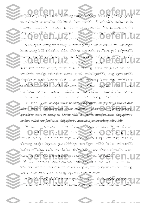 xo‘jalik va ijtimoiy aloqalar tizimining kuchsizlanishiga, iqtisodiy, ijtimoiy-siyosiy
va   ma’naviy   tanazzuliga   olib   kelishi   ham   mumkin.   SHuningdek,   davlat   ichida
muayyan hudud o‘zining ustunligini ta’minlash maqsadida, o‘zlariga buzg‘unchilik
g‘oyalarini   shior   qilib   hokimiyat   uchun   kurashadigan   ekstremistik   va
qo‘poruvchilik guruhlarini vujudga keltirishi ham mumkin.
Mahalliychilikning har  qanday ko‘rinishi  jamiyat uchun xavfliligini  tushungan
holda   uning   kelib   chiqishini   oldini   olish   va   binobarin,   bu   illatga   yo‘l   qo‘ymaslik
muhim   vazifa   hisoblanadi.   Bu   vazifani   amalga   oshirishda   milliy   istiqlol
mafkurasining o‘rni beqiyosdir. Bu mafkura o‘z ahamiyatiga ko‘ra jamiyatimizda
yashovchi   barcha   xalqlar,   millatlar   va   elatlarning   asosiy   maqsadlari   va   orzu-
umidlarini   amalga   oshirishga   xizmat   qiladi,   mahalliychilik,   urug‘-aymoqchilik
g‘oyalariga   qarshi   kurasha   oladi.   U   xalqning   ma’naviy   kamolotiga,   ma’rifatiga
asosla nib,   kishilar   ongida   umummilliy   g‘urur   tuyg‘usi   bilan   birga,
mamlakatimizning   barcha   hududlarida   yashaydigan   vatandoshlarimizning
madaniyati va qadr-qimmati hurmat  qilinishini ta’minlashga da’vat etadi.
Millatchilik. Bu – boshqa millat kishilari manfaatlari, ehtiyojlariga bepisandlik
bilan   qarash,   xudbinlarcha   munosabatlarni   ifodalovchi   g‘oyaviy-nazariy
qarashlar tizimi va amaliyoti. Millatchilik –o‘z millati manfaatlarini, ehtiyojlarini
boshqa millat manfaatlarini, ehtiyojlarini kamsitish yordamida qondirishdir.
Millatchilik   chinakam   milliy   g‘ururni   shakllantirmaydi.   Milliy   g‘ururni
millatchilik   bilan   tenglashtirish   millatlararo   munosabatlar   madaniyatiga   g‘ov
bo‘ladi.   Milliy   g‘urur   bir   millatga   xos   bo‘lgan   xususiyatlarni   rivojlanishiga,
ularning   kelajak   hayotini   yuksaltirishga   qaratilgan   intilish   bo‘lsa,   millatchilik
boshqa   millatlar,   elatlar   manfaatlari,   ehtiyojlarini   nazar-pisand   qilmaslik,   ularni
huquq va erkinliklarini chegaralashga qaratilgan faoliyat, harakatdir.
   Millatchilik siyosiy tusga kirsa, kuchli salbiy yo‘nalish kasb etishi mumkinligani
ta’kidlash zarur. Bu davlat va millat xavfsizligiga, mintaqaviy va keng ko‘lamdagi
xavfsizlikka ancha kuchli tahdidga aylanib ketishi mumkin.
Millatchilik   turli   shakllarda   namoyon   bo‘ladi.   U   bir   hududda   yashayotgan
millatlarning   yoki   bir   davlatda   istiqomat   qilayotgan   millatlar   o‘rtasida,   muayyan 