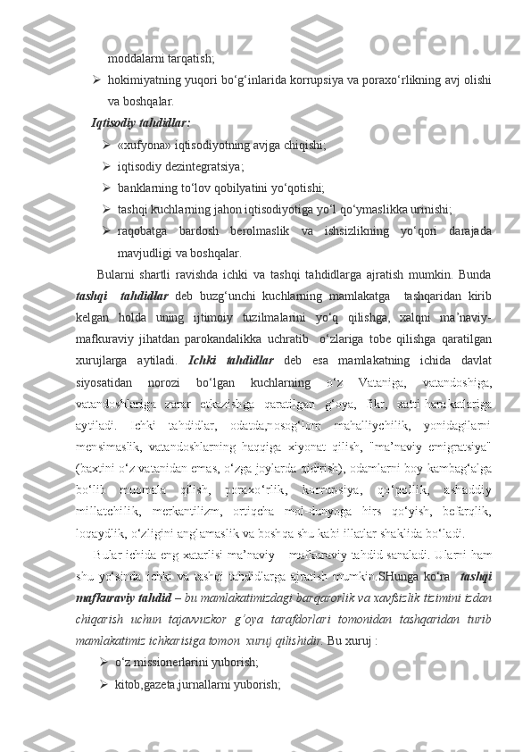 moddalarni tarqatish;
 hokimiyatning yuqori bo‘g‘inlarida korrupsiya va poraxo‘rlikning avj olishi
va boshqalar.
Iqtisodiy tahdidlar:
 «xufyona» iqtisodiyotning avjga chiqishi;
 iqtisodiy dezintegratsiya;
 banklarning to‘lov qobilyatini yo‘qotishi;
 tashqi kuchlarning jahon iqtisodiyotiga yo‘l qo‘ymaslikka urinishi;
 raqobatga   bardosh   berolmaslik   va   ishsizlikning   yo‘qori   darajada
mavjudligi va boshqalar. 
        Bularni   shartli   ravishda   ichki   va   tashqi   tahdidlarga   ajratish   mumkin.   Bunda
tashqi     tahdidlar   deb   buzg‘unchi   kuchlarning   mamlakatga     tashqaridan   kirib
kelgan   holda   uning   ijtimoiy   tuzilmalarini   yo‘q   qilishga,   xalqni   ma’naviy-
mafkuraviy   jihatdan   parokandalikka   uchratib     o‘zlariga   tobe   qilishga   qaratilgan
xurujlarga   aytiladi.   Ichki   tahdidlar   deb   esa   mamlakatning   ichida   davlat
siyosatidan   norozi   bo‘lgan   kuchlarning   o‘z   Vataniga,   vatandoshiga,
vatandosh lariga   zarar   etkazishga   qaratilgan   g‘oya,   fikr,   xatti-hara katlariga
aytiladi.   Ichki   tahdidlar,   odatda,nosog‘lom   mahalliychilik,   yonidagilarni
mensi maslik,   vatandoshlarning   haqqiga   xiyonat   qilish,   "ma’naviy   emigratsiya"
(baxtini o‘z vatanidan emas, o‘zga joylarda qidirish), odamlarni boy kambag‘alga
bo‘lib   muomala   qilish,   po raxo‘rlik,   korrupsiya,   qo‘pollik,   ashaddiy
millatchilik,   merkantilizm,   ortiqcha   mol-dunyoga   hirs   qo‘yish,   befarqlik,
loqaydlik, o‘zligini anglamaslik va boshqa shu kabi illatlar shaklida bo‘ladi.
  Bular ichida eng xatarlisi  ma’naviy – mafkuraviy tahdid sanaladi.  Ularni ham
shu   yo‘sinda   ichki   va   tashqi   tahdidlarga   ajratish   mumkin. SHunga   ko‘ra     tashqi
mafkuraviy tahdid  – bu mamlakatimizdagi barqarorlik va xavfsizlik tizimini izdan
chiqarish   uchun   tajavvuzkor   g‘oya   tarafdorlari   tomonidan   tashqaridan   turib
mamlakatimiz ichkarisiga tomon  xuruj qilishidir.  Bu xuruj :
 o‘z missionerlarini yuborish;
 kitob,gazeta,jurnallarni yuborish; 