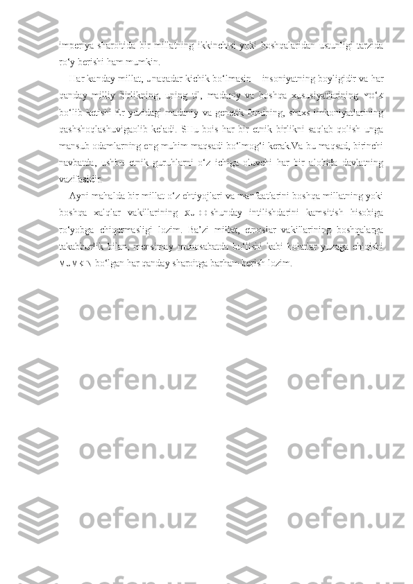 imperiya   sharoitida   bir   millatning   ikkinchisi   yoki   boshqalaridan   ustunligi   tarzida
ro‘y berishi ham mumkin. 
Har kanday millat,  U naqadar kichik bo‘lmasin – insoniyatning boyligidir va har
qanday   milliy   birlikning,   uning   til,   madaniy   va   boshqa   xususiyatlarining   YO ‘ K
bo‘lib   ketishi   Er   yuzidagi   madaniy   va   genetik   fondning,   shaxs   imkoniyatlarining
qashshoqlashuvigaolib   keladi.   SHu   bois   har   bir   etnik   birlikni   saqlab   qolish   unga
mansub odamlarning eng muhim maqsadi bo‘lmog‘i kerak.Va bu maqsad, birinchi
navbatda,   ushbu   etnik   guruhlarni   o‘z   ichiga   oluvchi   har   bir   alohida   davlatning
vazifasidir.
Ayni mahalda bir millat o‘z ehtiyojlari va manfaatlarini boshqa millatning yoki
boshqa   xalqlar   vakillarining   XUDDI shunday   intilishdarini   kamsitish   hisobiga
ro‘yobga   chiqarmasligi   lozim.   Ba’zi   millat,   etnoslar   vakillarining   boshqalarga
takabburlik   bilan,   mensimay   munosabatda   bo‘lishi   kabi   holatlar   yuzaga   chiqishi
MUMKIN   bo‘lgan har qanday sharoitga barham berish lozim. 