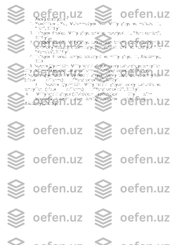 Asosiy adabiyotlar
1. Yaxshilikov   J.Ya.,   Muhammadiyev   N.E.   Milliy   g’oya   va   mafkura.   T.,
“Fan”, 2015 yil. 
2. To’rayev   Shavkat.   Milliy   g’oya   tarixi   va   nazariyasi.   T.,   “Sano-standart”,
2016 yil.
3. To’rayev   Shavkat.   Milliy   g’oya   turkumidagi   fanlarni   o’qitish   jara’yonida
zamonaviy   pedagogik   texnologiyalarni   qo’llash.   arixi   va   nazariyasi.   T.,
“Kamalak”, 2016 yil.
4. To’rayev   SHavkat.   Jamiyat   taraqqiyoti   va   milliy   g’oya.   T.,   Akademiya,
2008 
5.  Nazarov Q iyomiddin .  Milliy istiqlol g‘oyasi: asosiy tushuncha va tamoyillar.
Oliy  ta’lim muassasalari uchun qo‘llanma. –T.:“Yangi asr avlodi”, 2001 yil.
6. Nazarov   Q iyomiddin .   Milliy   istiqlol   g‘oyasi:   asosiy   tushuncha   va   tamoyillar.
(o‘quv  qo‘llanma)  . –T.:“Yangi asr avlodi”, 2002 yil. 
7. Nazarov   Qiyomiddin.   Milliy   istiqlol   g’oyasi:   asosiy   tushuncha   va
tamoyillar.  (o’quv  qo’llanma)  . –T.:“Yangi asr avlodi”, 2002 yil.
8.        Milliy istiqlol g’oyasi (O’zbekiston  Respublikasi  Oliy   ta’lim  
bakalavriat   bosqichi   uchun   darslik)   Ershashev   I   tahriri   ostida..   –   T.:
Akademiya, 2005 yil. 