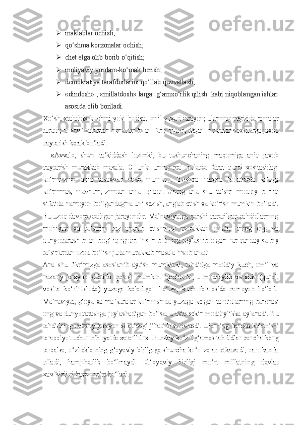  maktablar ochish;
 qo‘shma korxonalar ochish;
 chet elga olib borib o‘qitish;
 moliyaviy yordam-ko‘mak berish;
 demokratiya tarafdorlarini qo‘llab quvvatlash;
 «dindosh» , «millatdosh» larga  g‘amxo‘rlik qilish  kabi niqoblangan ishlar
asosida olib boriladi.
Xo‘sh, «tahdid» kuchmi yoki   hodisa, omil yoxud jarayon; ularning negizida nimalar
turadi;  u xavf-xatardan nimalari bilan farq qila di, degan bir qator savollarga javob
qaytarish kerak bo‘ladi.
«Avvalo,   shuni   ta’kiddash   lozimki,   bu   tushunchaning   maqomiga   aniq   javob
qaytarish   murakkab   masala.   CHun ki   uning   real   holatda   faqat   qurol   vositasidagi
ko‘ri nishini   aniq   tasavvur   etish   mumkin.   Boshqa   barcha   holatlarda   ko‘zga
ko‘rinmas,   mavhum,   zimdan   amal   qila di.   Uning   ana   shu   ta’siri   moddiy   borliq
sifatida   namoyon bo‘lgandagina uni sezish, anglab etish va ko‘rish  mumkin bo‘ladi.
Bu uzoq davom etadigan jarayondir.  Ma’naviyatga qarshi qaratilgan tahdidlarning
mohiyati   va   ta’sirini   tez   anglab   etishning   murakkab   jihati,   uning   ong   va
dunyoqarash bilan bog‘liqligi dir. Inson botiniga joylashib olgan har qanday sal biy
ta’sirlardan ozod bo‘lish juda murakkab masala  hisoblanadi.
Ana   shu   fikrimizga   asoslanib   aytish   mumkinki,   tahdidga   moddiy   kuch,   omil   va
nazariy   jarayon   sifatida   qarash   mumkin.   Qachonki,   u   moddiylik   asosida   (qurol,
vosita   ko‘rinishida)   yuzaga   keladigan   bo‘lsa,   kuch   darajasida   namoyon   bo‘ladi.
Ma’naviyat, g‘oya va maf kuralar  ko‘rinishida yuzaga kelgan tahdidlarning bar chasi
ong va dunyoqarashga joylashadigan bo‘lsa, u asta- sekin moddiylikka aylanadi. Bu
tahdidning nazariy  jarayon sifatidagi jihati hisoblanadi. Ularning  barcha ko‘rinishi
taraqqiyot uchun nihoyatda xatarlidir».  Bunday ko‘z ilg‘amas tahdidlar qancha keng
tarqalsa, o‘zbeklarning g‘oyaviy birligiga shuncha ko‘p   zarar  etkazadi,  parokanda
qiladi,   hamjihatlik   bo‘lmaydi.   G‘oyaviy   birligi   mo‘rt   millatning   davlat
xavfsizligi ham  mo‘rt bo‘ladi. 