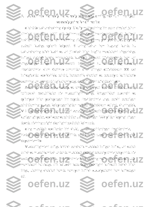 2.  I.A.Karimov ma’naviy-mafkuraviy tahdidlar,ularning mazmun – mohiyati
va asosiy yo‘nalishlari haqida
«Tahdid» tushunchasining siyosiy-falsafiy mohiya tining bir qator qirralari jahon
olimlari   tomonidan   tahlil   etib   kelinmoqda.   Zero,   insoniyatning   ongli   faoliyati
boshlanibdiki, «tahdid» ham inson ning   o‘zi   bilan   yonma-yon   yashab,   «ulg‘ayib»,
qudratli   kuchga   aylanib   kelyapti.   SHuning   uchun   ham   bugungi   kun da   bu
tushunchaning   ta’sir   kuchi   va   uni   jilovlash   bi lan   bog‘liq   masalalarni   o‘rganishga
bo‘lgan   qiziqish   barcha   mintaqalarda   kuchayib   boryapti.   O‘zbekistonda   ham   uni
o‘rganishga   bo‘lgan   qiziqish   ortib   bormoqda.   Bu   borada,   eng   avvalo,
Prezidentimiz   Islom   Kari mov   tomonidan   e’lon   qilingan   «O‘zbekiston   XXI   asr
bo‘sag‘asida:   xavfsizlikka   tahdid,   barqarorlik   shart lari   va   taraqqiyot   kafolatlari»
asarining umumme todologik ahamiyatga ega bo‘lganini ta’kiddash lozim.
Asarning   metodologik,   nazariy   va   amaliy   ahamiyati   shundan   iboratki,   sobiq
ittifoqsosh   respublika lar   o‘z   mustaqilligini   qo‘lga   kiritganliklari   quvonchi   va
eyforiyasi   bilan   yashayotgan   bir   paytda   Preziden timiz   unga   qarshi   qaratilgan
tahdidlarning   yuzaga   kelayotganligidan   nafaqat   O‘zbekiston   xalqini,   shu ningdek,
MDH xalqlarining ham ogoh bo‘lishi zarur- ligini ko‘rsatib bergan edi. Asarda ilgari
surilgan  g‘oyalar, xavf-xatar va tahdidlar u e’lon qilingan 1997  yildan keyingi o‘tgan
davrda o‘zining to‘g‘ri ekanli gini tasdiqlab kelmoqda.
«Eng   murakkab   savollardan   biri   shuki,   —   deb   ogoh lantirgan   Prezidentimiz,   —
bizdagi   barqarorlik   va   xavfsizlik   yo‘lida   tahdid   bo‘lib   turgan   muammolarni   anglab
etayapmizmi?»
Mustaqilligimizni qo‘lga kiritish qanchalik mu rakkab bo‘lgan bo‘lsa, uni saqlab
qolish va mustahkam lash undanda murakkab ekanligi taraqqiyotimiz ja rayonida o‘z
tasdig‘ini topib kelmoqda.   Prezidentimiz tahdidlarning ma’no-mazmuni va   butun
mamlakatni   halokatga   olib   keluvchi   katta   kuch   ekanligini   ko‘rsatib   berish   bilan
birga,   ularning   shakllari   hamda   namoyon   bo‘lish   xususiyatlarini   ham   ko‘rsatgan
edi. 