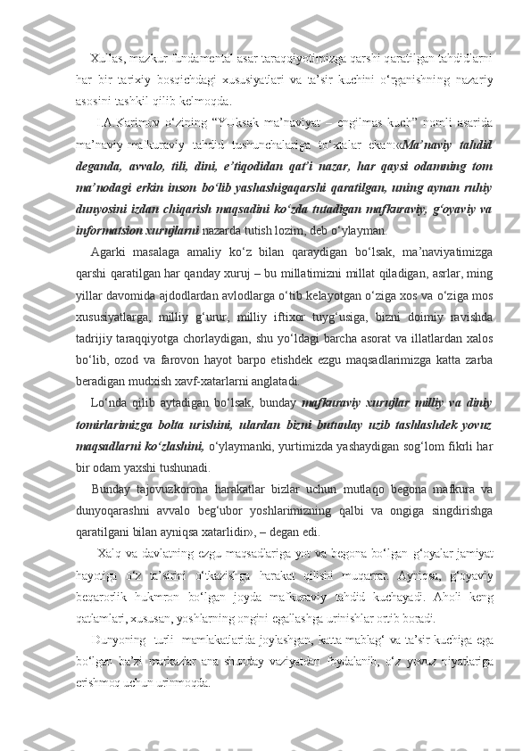 Xullas, mazkur fundamental asar taraqqiyotimizga qarshi qaratilgan tahdidlarni
har   bir   tarixiy   bosqichdagi   xususiyatlari   va   ta’sir   kuchini   o‘rganish ning   nazariy
asosini tashkil qilib kelmoqda.
  I.A.Karimov   o‘zining   “YUksak   ma’naviyat   –   engilmas   kuch”   nomli   asarida
ma’naviy-mafkuraviy   tahdid   tushunchalariga   to‘xtalar   ekan :« Ma’naviy   tahdid
deganda,   avvalo,   tili,   dini,   e’tiqodidan   qat’i   nazar,   har   qaysi   odamning   tom
ma’nodagi   erkin   inson   bo‘lib   yashashigaqarshi   qaratilgan,   uning   aynan   ruhiy
dunyosini  izdan  chiqarish  maqsadini   ko‘zda  tutadigan mafkuraviy,  g‘oyaviy  va
informatsion xurujlarni  nazarda tutish lozim, deb o‘ylayman.
Agarki   masalaga   amaliy   ko‘z   bilan   qaraydigan   bo‘lsak,   ma’naviyatimizga
qarshi qaratilgan har qanday xuruj – bu millatimizni millat qiladigan, asrlar, ming
yillar davomida ajdodlardan avlodlarga o‘tib kelayotgan o‘ziga xos va o‘ziga mos
xususiyatlarga,   milliy   g‘urur,   milliy   iftixor   tuyg‘usiga,   bizni   doimiy   ravishda
tadrijiy taraqqiyotga chorlaydigan, shu yo‘ldagi  barcha asorat  va  illatlardan xalos
bo‘lib,   ozod   va   farovon   hayot   barpo   etishdek   ezgu   maqsadlarimizga   katta   zarba
beradigan mudxish xavf-xatarlarni anglatadi.
Lo‘nda   qilib   aytadigan   bo‘lsak,   bunday   mafkuraviy   xurujlar   milliy   va   diniy
tomirlarimizga   bolta   urishini,   ulardan   bizni   butunlay   uzib   tashlashdek   yovuz
maqsadlarni ko‘zlashini,   o‘ylaymanki, yurtimizda yashaydigan sog‘lom fikrli har
bir odam yaxshi tushunadi.
Bunday   tajovuzkorona   harakatlar   bizlar   uchun   mutlaqo   begona   mafkura   va
dunyoqarashni   avvalo   beg‘ubor   yoshlarimizning   qalbi   va   ongiga   singdirishga
qaratilgani bilan ayniqsa xatarlidir», – degan edi.
  Xalq  va  dav latning ezgu  maqsadlariga  yot  va begona bo‘lgan   g‘oyalar jamiyat
hayotiga   o‘z   ta’sirini   o‘tkazishga   harakat   qilishi   muqarrar.   Ayniqsa,   g‘oyaviy
be qarorlik   hukmron   bo‘lgan   joyda   mafkuraviy   tahdid   kuchayadi.   Aholi   keng
qatlamlari, xusu san, yoshlarning ongini egallashga urinishlar  ortib boradi.
Dunyoning   turli   mamlakatlarida joylashgan,   katta mablag‘ va ta’sir kuchiga ega
bo‘lgan   ba’zi   markazlar   ana   shunday   vaziyatdan   foydalanib,   o‘z   yovuz   niyatlariga
erishmoq uchun urinmoqda. 