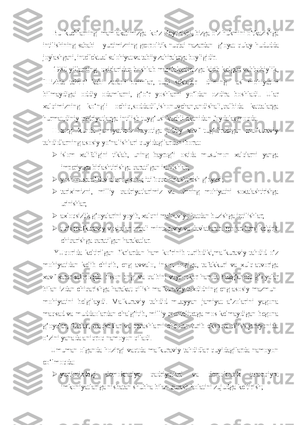 Bu  kuchlarning  mamlakatimizga  ko‘z olayti rishi, bizga o‘z hukmini o‘tkazishga
intilishi ning sababi – yurtimizning geopolitik nuqtai   nazardan    g‘oyat  qulay hududda
joylashgani, in tellektual salohiyat va tabiiy zahiralarga boy ligidir.
1980 yillarning  oxirlaridan boshlab mamlakatimizga kirib kelgan vahhobiylik,
"Hizbut   tahrir"   kabi   zararli   oqimlar,   turli   sektalar     dinning     asl   mohiyatini
bilmaydigai   oddiy   odamlarni,   g‘o‘r   yoshlarni   yo‘ldan   ozdira   boshladi..   Ular
xalqimizning   ko‘ngli   ochiq,soddadil,ishonuvchan,andishali,qalbida   kattalarga
hurmat,diniy qadriyatlarga intilish tuyg‘usi kuchli ekanidan foydalanmoqda.
Hozirgi   kunda   jamiyatimiz   hayotiga   jiddiy   xavf   tug‘diradigan   mafkuraviy
tahdidlarning asosiy yo‘nalishlari quyidagilardan iborat:
 islom   xalifaligini   tiklab,   uning   bayrog‘i   ostida   musulmon   xalqlarni   yanga
imperiyaga bir lashtirishga qaratilgan intilishlar;
 yosh mustaqil davlatlarnig sobiq ittifoqqa  birlashtirish g‘oyasi;
 tariximizni,   milliy   qadriyatlarimiz   va   dinning   mohiyatini   soxtalashtirishga
urinishlar;
 axloqsizlik g‘oyalarini yoyib, xalqni ma’naviy jihatdan buzishga intilishlar;
 turli mafkuraviy vositalar orqali min taqaviy va davlatlararo mojarolarni keltirib
chiqarishga qaratilgan harakatlar.
  YUqorida   keltirilgan   fikrlardan   ham   ko‘rinib   turibdiki,mafkuraviy   tahdid   o‘z
mohiyatidan   kelib   chiqib,   eng   avvalo,   inson   ongiga,   tafakkuri   va   xulq-atvoriga
xavf-xatar solmoqda. Inson ongi va qalbini vayronkor hamda buzg‘unchi g‘oyalar
bilan izdan chiqarishga harakat qilish mafkuraviy taxdidning eng asosiy mazmun-
mohiyatini   belgilaydi.   Mafkuraviy   tahdid   muayyan   jamiyat   a’zolarini   yagona
maqsad va muddaolardan chalg‘itib, milliy mentalitetga mos kelmaydigan begona
g‘oyalar,  fikrlar,  maqsadlar   va  qarashlarni  chetdan  turib  eksport   qilish  jarayonida
o‘zini yanada aniqroq namoyon qiladi.
Umuman  olganda  hozirgi   vaqtda  mafkuraviy  tahdidlar   quyidagilarda  namoyon
eo‘lmoqda:
 yurtimizdagi   demokratiya   qadriyatlari   va   demokratik   taraqqiyot
imkoniyatlariga nisbatan shubha bilan qarash holatini zujudga keltirish; 