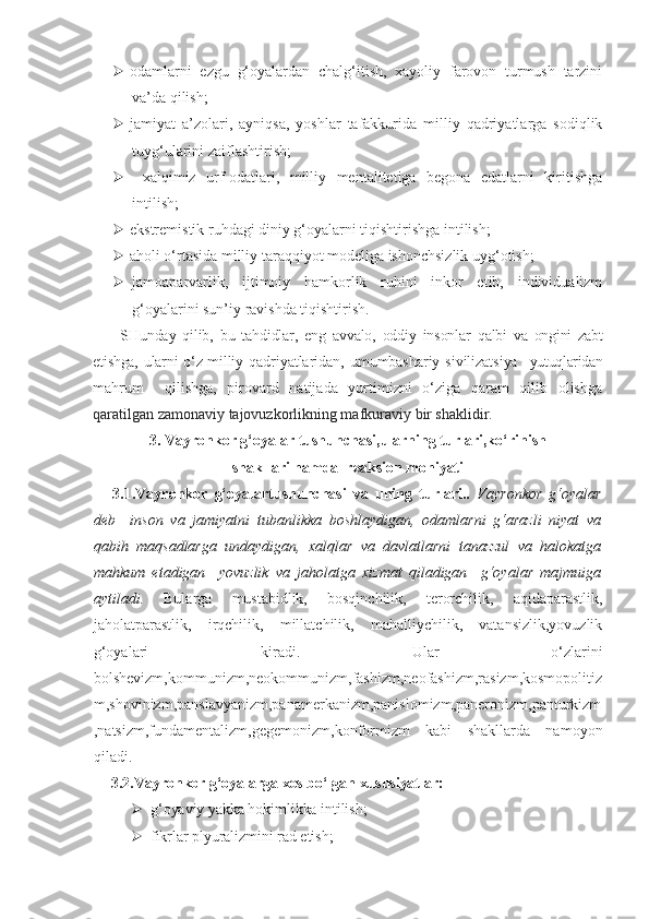  odamlarni   ezgu   g‘oyalardan   chalg‘itish,   xayoliy   farovon   turmush   tarzini
va’da qilish;
 jamiyat   a’zolari,   ayniqsa,   yoshlar   tafakkurida   milliy   qadriyatlarga   sodiqlik
tuyg‘ularini zaiflashtirish;
   xalqimiz   urf-odatlari,   milliy   mentalitetiga   begona   edatlarni   kiritishga
intilish;
 ekstremistik ruhdagi diniy g‘oyalarni tiqishtirishga intilish;
 aholi o‘rtasida milliy taraqqiyot modeliga ishonchsizlik uyg‘otish;
 jamoaparvarlik,   ijtimoiy   hamkorlik   ruhini   inkor   etib,   individualizm
g‘oyalarini sun’iy ravishda tiqishtirish.
  SHunday   qilib,   bu   tahdidlar,   eng   avvalo,   oddiy   insonlar   qalbi   va   ongini   zabt
etishga, ularni o‘z milliy   qadriyatlaridan,   umumbashariy   sivilizatsiya     yutuqlaridan
mahrum     qilishga,   pirovard   natijada   yurtimizni   o‘ziga   qaram   qilib   olishga
qaratilgan zamonaviy tajovuzkorlikning mafkuraviy bir shaklidir.
3. Vayronkor g‘oyalar tushunchasi,ularning turlari,ko‘rinish 
shakllari hamda  reaksion mohiyati
3.1.Vayronkor   g‘oyalartushunchasi   va   uning   turlari..   Vayronkor   g‘oyalar
deb     inson   va   jamiyatni   tubanlikka   boshlaydigan,   odamlarni   g‘arazli   niyat   va
qabih   maqsadlarga   undaydigan,   xalqlar   va   davlatlarni   tanazzul   va   halokatga
mahkum   etadigan     yovuzlik   va   jaholatga   xizmat   qiladigan     g‘oyalar   majmuiga
aytiladi.   Bularga   mustabidlik,   bosqinchilik,   terorchilik,   aqidaparastlik,
jaholatparastlik,   irqchilik,   millatchilik,   mahalliychilik,   vatansizlik,yovuzlik
g‘oyalari   kiradi.   Ular   o‘zlarini
bolshevizm,kommunizm,neokommunizm,fashizm,neofashizm,rasizm,kosmopolitiz
m,shovinizm,panslavyanizm,panamerkanizm,panislomizm,paneronizm,panturkizm
,natsizm,fundamentalizm,gegemonizm,konformizm   kabi   shakllarda   namoyon
qiladi.
3.2.Vayronkor g‘oyalarga xos bo‘lgan xususiyatlar:
 g‘oyaviy yakka hokimlikka intilish;
 fikrlar plyuralizmini rad etish; 