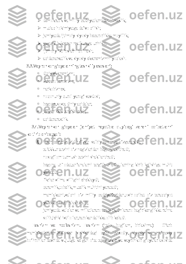  demokratik va milliy qadriyatlarni tan olmaslik;
 mutlaq hokimiyatga da’vo qilish;
 jamiyatda ijtimoiy-siyosiy beqarorlikka moyillik;
 yagona,hukmron mafkuraga urinish;
 ijtimoiy ixtilovlarni qo‘llash;
 aqidaparsatlik va siyosiy ekstremizmni yoqlash.
3.3.Vayronkor g‘oyalarning tashkiliy asoslari:
 diniy ekstremizm;
 xalqaro terrorizm;
 narkobiznes;
 noqonuniy qurol-yarog‘ savdosi;
 begona,soxta diniy aqidalar;
 jangarilikni targ‘ib etish;
 aqidaparastlik.
3.4.Vayronkor   g‘oyalar   jamiyat   hayotida   quyidagi   zararli   oqibatlarni
keltirib chiqaradi:
 inson tabiatiga zid bo‘lgan  salbiy tomonga o‘zgartiradi;
 tafakkur tarzini o‘z negizlaridan begonalashtiradi;
 nosog‘lom turmush tarzini shakllantiradi;
 begona   urf-odat,an’analarni   targ‘ib   qiladi.Ularning   kirib   kelishiga   muhit
yaratadi;
 fikrlar xilma-xilligini cheklaydi;
 qaramlik,tobelik,mutelik muhitini yaratadi;
 mamlakatni,xalqni   o‘z   milliy   qadriyatlaridan,oxir-oqibat   o‘z   taraqqiyot
yo‘lidan begonalashtiradi;
 jamiyatda xalqlar va millatlararo totuvlik,dinlararo bag‘rikenglikka rahna
solib,ichki ixtiloflar,parokandalikka olib keladi.
Fashizm   va   neofashizm.   Fashizm   (ital.–   bog‘lam,   birlashma)   –   G‘arb
mamlakatlarida   XX   asr   boshlaridagi   og‘ir   iqtisodiy,   siyosiy   va   ma’naviy
bo‘hronlar davrida vujudga kelgan o‘ta tajovuzkor va vayronkor g‘oyalar asosida 