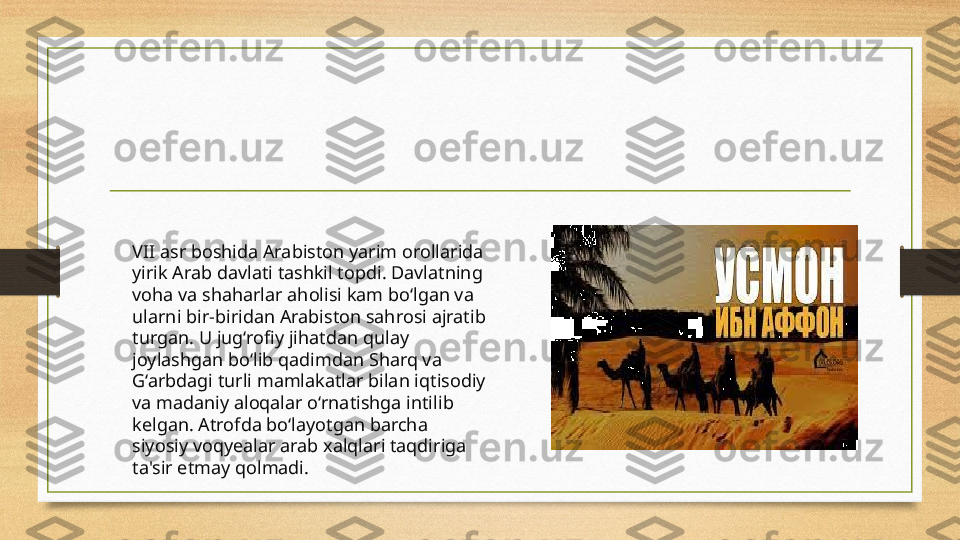 VII asr boshida Arabiston yarim orollarida 
yirik Arab davlati tashkil topdi. Davlatning 
voha va shaharlar aholisi kam bo‘lgan va 
ularni bir-biridan Arabiston sahrosi ajratib 
turgan. U jug‘rofiy jihatdan qulay 
joylashgan bo‘lib qadimdan Sharq va 
G‘arbdagi turli mamlakatlar bilan iqtisodiy 
va madaniy aloqalar o‘rnatishga intilib 
kelgan. Atrofda bo‘layotgan barcha 
siyosiy voqyealar arab xalqlari taqdiriga 
ta'sir etmay qolmadi. 