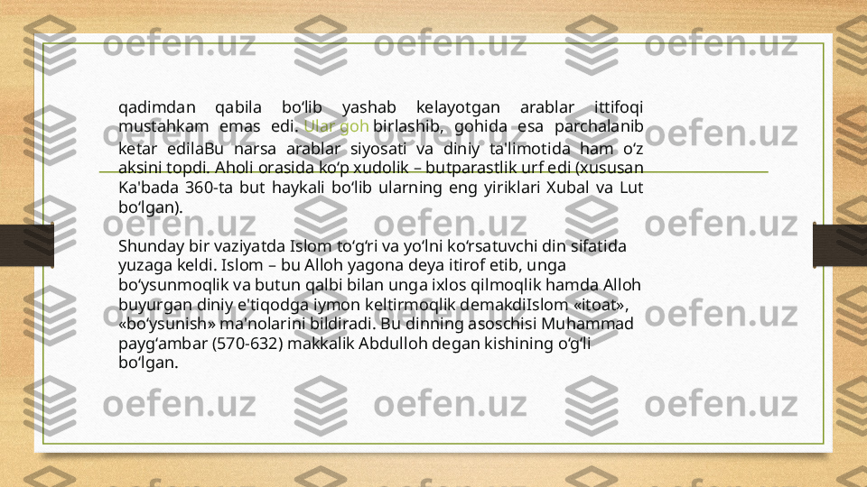 qadimdan  qabila  bo‘lib  yashab  kelayotgan  arablar  ittifoqi 
mustahkam  emas  edi.  Ular   goh   birlashib ,  gohida  esa  parchalanib 
ketar  edilaBu  narsa  arablar  siyosati  va  diniy  ta'limotida  ham  o‘z 
aksini topdi. Aholi orasida ko‘p xudolik – butparastlik urf edi (xususan 
Ka'bada  360-ta  but  haykali  bo‘lib  ularning  eng  yiriklari  Xubal  va  Lut 
bo‘lgan).
Shunday bir vaziyatda Islom to‘g‘ri va yo‘lni ko‘rsatuvchi din sifatida 
yuzaga keldi. Islom – bu Alloh yagona deya itirof etib, unga 
bo‘ysunmoqlik va butun qalbi bilan unga ixlos qilmoqlik hamda Alloh 
buyurgan diniy e'tiqodga iymon keltirmoqlik demakdiIslom «itoat», 
«bo‘ysunish» ma'nolarini bildiradi. Bu dinning asoschisi Muhammad 
payg‘ambar (570-632) makkalik Abdulloh degan kishining o‘g‘li 
bo‘lgan.  