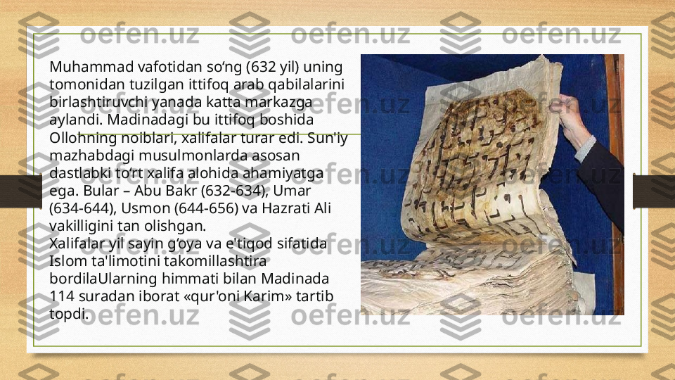 Muhammad vafotidan so‘ng (632 yil) uning 
tomonidan tuzilgan ittifoq arab qabilalarini 
birlashtiruvchi yanada katta markazga 
aylandi. Madinadagi bu ittifoq boshida 
Ollohning noiblari, xalifalar turar edi. Sun'iy 
mazhabdagi musulmonlarda asosan 
dastlabki to‘rt xalifa alohida ahamiyatga 
ega. Bular – Abu Bakr (632-634), Umar 
(634-644), Usmon (644-656) va Hazrati Ali 
vakilligini tan olishgan.
Xalifalar yil sayin g‘oya va e'tiqod sifatida 
Islom ta'limotini takomillashtira 
bordilaUlarning himmati bilan Madinada 
114 suradan iborat «qur'oni Karim» tartib 
topdi.  