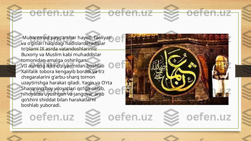   Muhammad payg‘ambar hayoti, faoliyati 
va o‘gitlari haqidagi hadislardiHadislar 
to‘plami IX asrda vatandoshlarimiz 
Buxoriy va Muslim kabi muhaddislar 
tomonidan amalga oshirilgan.
VII asrning ikkinchi yarmidan boshlab 
Xalifalik tobora kengayib boradi va o‘z 
chegaralarini g‘arbu-sharq tomon 
uzaytirishga harakat qiladi. Yaqin va O‘rta 
Sharqning boy viloyatlari qo‘lga olinib, 
nihoyatda uyushgan va jangovar arab 
qo‘shini shiddat bilan harakatlarni 
boshlab yuboradi. 