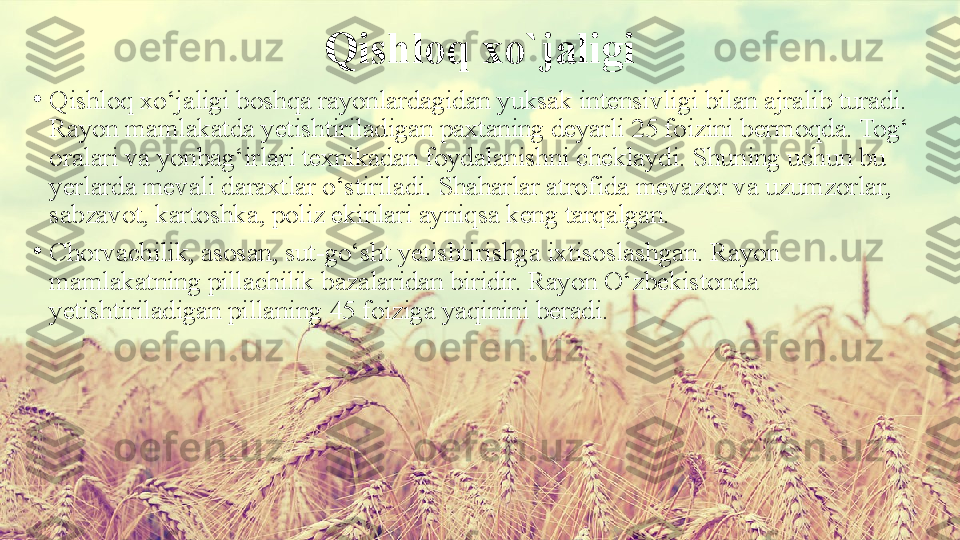 Qishloq xo`jaligi
•
Qishloq xo‘jaligi boshqa rayonlardagidan yuksak intensivligi bilan ajralib turadi. 
Rayon mamlakatda yetishtiriladigan paxtaning deyarli 25 foizini bermoqda. Tog‘ 
oralari va yonbag‘irlari texnikadan foydalanishni cheklaydi. Shuning uchun bu 
yerlarda mevali daraxtlar o‘stiriladi. Shaharlar atrofida mevazor va uzumzorlar, 
sabzavot, kartoshka, poliz ekinlari ayniqsa keng tarqalgan.
•
Chorvachilik, asosan, sut-go‘sht yetishtirishga ixtisoslashgan. Rayon 
mamlakatning pillachilik bazalaridan biridir. Rayon O‘zbekistonda 
yetishtiriladigan pillaning 45 foiziga yaqinini beradi. 