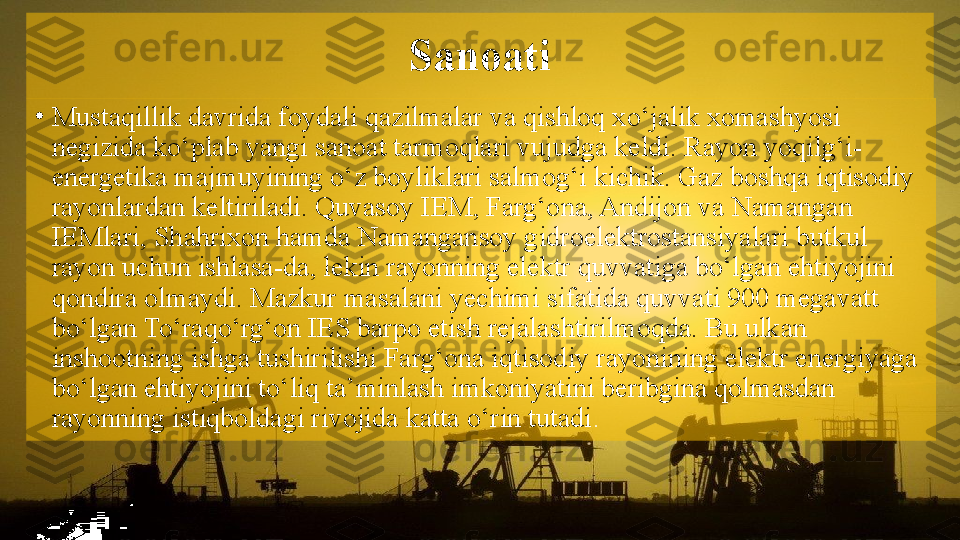 Sanoati
•
Mustaqillik davrida foydali qazilmalar va qishloq xo‘jalik xomashyosi 
negizida ko‘plab yangi sanoat tarmoqlari vujudga keldi. Rayon yoqilg‘i-
energetika majmuyining o‘z boyliklari salmog‘i kichik. Gaz boshqa iqtisodiy 
rayonlardan keltiriladi. Quvasoy IEM, Farg‘ona, Andijon va Namangan 
IEMlari, Shahrixon hamda Namangansoy gidroelektrostansiyalari butkul 
rayon uchun ishlasa-da, lekin rayonning elektr quvvatiga bo‘lgan ehtiyojini 
qondira olmaydi. Mazkur masalani yechimi sifatida quvvati 900 megavatt 
bo‘lgan To‘raqo‘rg‘on IES barpo etish rejalashtirilmoqda. Bu ulkan 
inshootning ishga tushirilishi Farg‘ona iqtisodiy rayonining elektr energiyaga 
bo‘lgan ehtiyojini to‘liq ta’minlash imkoniyatini beribgina qolmasdan 
rayonning istiqboldagi rivojida katta o‘rin tutadi .   