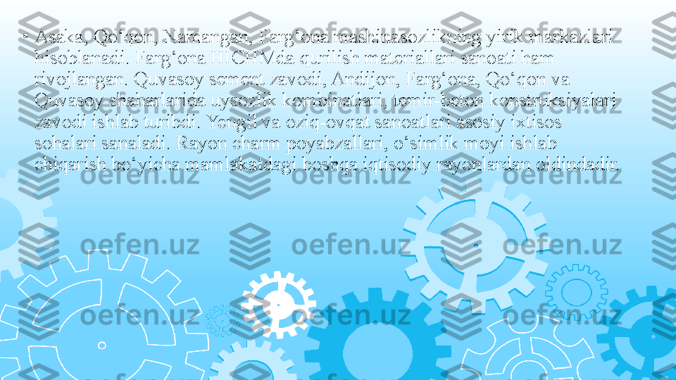 •
Asaka, Qo‘qon, Namangan, Farg‘ona mashinasozlikning yirik markazlari 
hisoblanadi. Farg‘ona HICHMda qurilish materiallari sanoati ham 
rivojlangan. Quvasoy sement zavodi, Andijon, Farg‘ona, Qo‘qon va 
Quvasoy shaharlarida uysozlik kombinatlari, temir-beton konstruksiyalari 
zavodi ishlab turibdi. Yengil va oziq-ovqat sanoatlari asosiy ixtisos 
sohalari sanaladi. Rayon charm poyabzallari, o‘simlik moyi ishlab 
chiqarish bo‘yicha mamlakatdagi boshqa iqtisodiy rayonlardan oldindadir. 