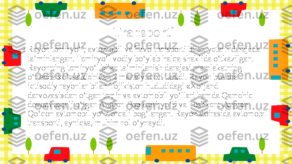 Transporti
•
Rayon temiryo‘l, avtomobil va havo transporti bilan yetarli darajada 
ta’minlangan. Temiryo‘l vodiy bo‘ylab halqa shaklida o‘tkazilgan. 
Rayonning temiryo‘l bilan ta’minlanish darajasi mamlakatning 
o‘rtacha ko‘rsatkichidan 2 marta yuqori turadi. Rayon boshqa 
iqtisodiy rayonlar bilan Tojikiston hududidagi «Xo‘jand 
darvozasi»dan o‘tgan temir va avtomobil yo‘llari hamda Qamchiq 
dovoni orqali o‘tgan Angren-Pop temiryo‘li va Toshkent-Angren-
Qo‘qon avtomobil yo‘li orqali bog‘langan. Rayon doirasida avtomobil 
transporti, ayniqsa, muhim rol o‘ynaydi. 