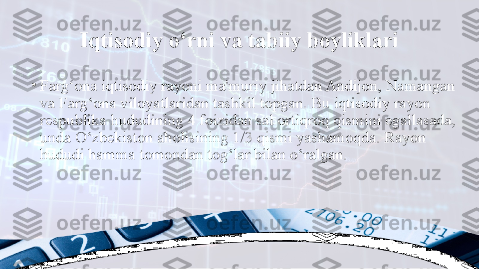 Iqtisodiy o‘rni va tabiiy boyliklari
•
Farg‘ona iqtisodiy rayoni ma'muriy jihatdan Andijon, Namangan 
va Farg‘ona viloyatlaridan tashkil topgan. Bu iqtisodiy rayon 
respublika hududining 4 foizidan sal ortiqroq qismini egallasada, 
unda O‘zbekiston aholisining 1/3 qismi yashamoqda. Rayon 
hududi hamma tomondan tog‘lar bilan o‘ralgan. 