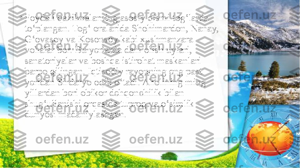 •
Foydali qazilmalarning asosiy qismi tog‘larda 
to‘plangan. Tog‘ oralarida Shohimardon, Nanay, 
G‘ovasoy va Kosonsoy kabi xushmanzara 
vohalar bor. Bu yerlarda dam olish uylari, 
sanatoriyalar va   boshqa istirohat maskanlari 
barpo qilingan. Iqtisodiy rayonning eng past 
yeridan Sirdaryo oqib o‘tadi. Aholining ming 
yillardan beri obikor dehqonchilik bilan 
shug‘ullanishi orqasida tuproq va o‘simlik 
dunyosi madaniylashgan. 