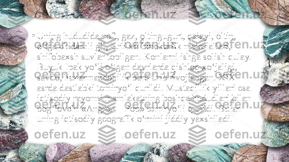 •
Uning hududida neft, gaz, oltingugurt, qalayi, oltin, 
o‘tga chidamli gil, turli xil binokorlik materiallari, 
shifobaxsh suvlar topilgan. Konlarni ishga solish qulay. 
Buyuk Ipak yo‘li o‘tgan davrlarda qishloq xo‘jaligi, 
savdo, hunarmandchilik barq urib rivojlangan. XIX 
asrda dastlabki temiryo‘l qurildi. Mustaqillik yillari esa 
iqtisodiy rayonni mamlakatning boshqa hududlari bilan 
bog‘lovchi «Angren—Pop» temiryo‘li qurildi. Bular 
uning iqtisodiy geografik o‘rnini jiddiy yaxshiladi. 