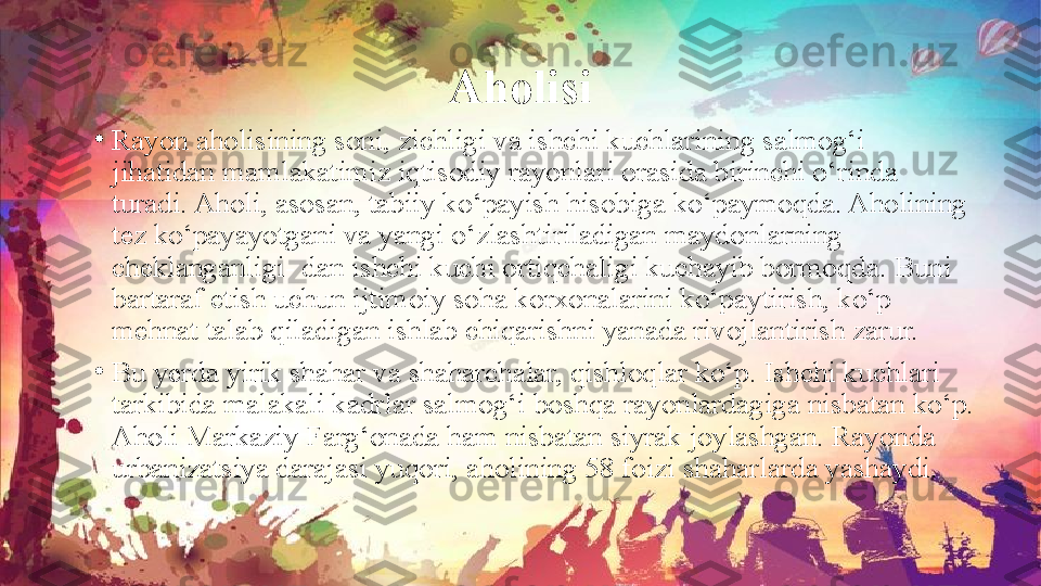 Aholisi
•
Rayon aholisining soni, zichligi va ishchi kuchlarining salmog‘i 
jihatidan mamlakatimiz iqtisodiy rayonlari orasida birinchi o‘rinda 
turadi. Aholi, asosan, tabiiy ko‘payish hisobiga ko‘paymoqda. Aholining 
tez ko‘payayotgani va yangi o‘zlashtiriladigan maydonlarning 
cheklanganligi- dan ishchi kuchi ortiqchaligi kuchayib bormoqda. Buni 
bartaraf etish uchun ijtimoiy soha korxonalarini ko‘paytirish, ko‘p 
mehnat talab qiladigan ishlab chiqarishni yanada rivojlantirish zarur.
•
Bu yerda yirik shahar va shaharchalar, qishloqlar ko‘p. Ishchi kuchlari 
tarkibida malakali kadrlar salmog‘i boshqa rayonlardagiga nisbatan ko‘p. 
Aholi Markaziy Farg‘onada ham nisbatan siyrak joylashgan. Rayonda 
urbanizatsiya darajasi yuqori, aholining 58 foizi shaharlarda yashaydi. 