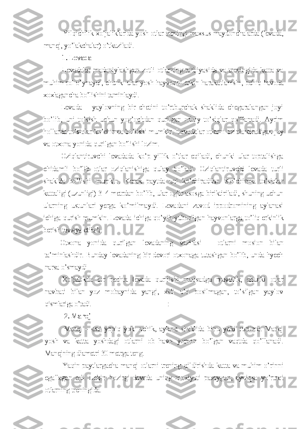 Yilqichilik xo’jaliklarida yosh otlar treningi maxsus   maydonchalarda (levada,
manej, yo’lakchalar) o’tkaziladi.
1. Levada  
Levadalar   madaniylashgan   zotli   otlarning  tarbiyasida   va   treningida   katta  va
muhim rol o’ynaydi, chunki ular yosh hayvonni erkin harakatlanishi, ochiq   havoda
xoxlagancha bo’lishini taminlaydi.
Levada   –   yaylovning   bir   chetini   to’rtburchak   shaklida   chegaralangan   joyi
bo’lib,   uni   to’sish   uchun   yog’ochdan   qurilgan   oddiy   to’siqlar   qo’llanadi.   Ayrim
hollarda to’siqlar ko’chirma bo’lishi mumkin. Levadalar otlarni  oziqlantiradigan joy
va otxona yonida qurilgan bo’lishi lozim.
Oziqlantiruvchi   levadada   ko’p   yillik   o’tlar   eqiladi,   chunki   ular   toptalishga
chidamli   bo’lib   otlar   oziqlanishiga   qulay   bo’ladi.   Oziqlantiruvchi   levada   turli
shaklda   bo’lishi   mumkin.   Kerak   paytda   uni   ko’chiradilar.   Ko’chirma   to’siqlar
kattaligi (uzunligi) 3–4   metrdan bo’lib, ular og’ir asosga biriktiriladi, shuning uchun
ularning   ustunlari   yerga   ko’milmaydi.   Levadani   zavod   ippodromining   aylanasi
ichiga qurish mumkin. Levada ichiga qo’yib yuborilgan hayvonlarga   to’liq erkinlik
berish tavsiya etiladi.
Otxona   yonida   qurilgan   levadaning   vazifasi   –   otlarni   mosion   bilan
ta’min lashdir. Bunday levadaning bir devori otxonaga tutashgan bo’lib, unda hyech
narsa o’smaydi
Xo’jalikda   bir   nechta   levada   qurilishi   maqsadga   muvofik,   chunki   otlar
navbati   bilan   yoz   mobaynida   yangi,   xali   o’ti   bosilmagan,   to’silgan   yaylov
qismlariga o’tadi. :
2.  Manej  
Manej   –   usti   yopiq   yoki   ochik,   aylana   shaklida   bino   yoki   qurilma.   Manej
yosh   va   katta   yoshdagi   otlarni   ob–havo   yomon   bo’lgan   vaqtda   qo’llanadi.
Manejning diametri 30 metrga teng.
Yaqin paytlargacha manej otlarni trening qildirishda katta va muhim o’rinni
egallagan   edi.   Lekin   hozirgi   davrda   uning   moxiyati   pasaygan,   ayniqsa   yo’rtoqi
otlarning treningida. 