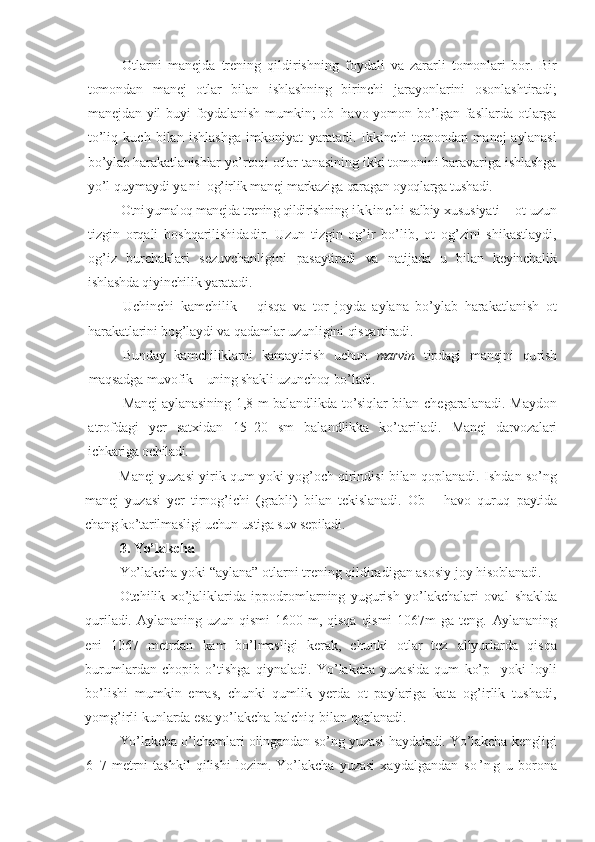 Otlarni   manejda   trening   qildirishning   foydali   va   zararli   tomonlari   bor.   Bir
tomondan   manej   otlar   bilan   ishlashning   birinchi   jarayonlarini   osonlashtiradi;
manejdan yil  buyi foydalanish  mumkin; ob–h avo yomon bo’lgan  fasllarda  otlarga
to’liq   kuch   bilan   ishlashga   imkoniyat   yaratadi.  Ikkinchi   tomondan   manej   aylanasi
bo’ylab harakatlanishlar yo’rtoqi  otlar tanasining ikki tomonini baravariga ishlashga
yo’l quymaydi  y a n i   og’irlik manej markaziga qaragan oyoqlarga tushadi.
          Otni yumaloq manejda trening qildirishning  i k k i n c h i   salbiy  xususiyati – ot uzun
tizgin   orqali   boshqarilishida dir .   Uzun   tizgin   og’ir   bo’lib ,   ot   og’zini   shikastlaydi,
og’iz   burchaklari   sezuvchanligini   pasaytiradi   va   natijada   u   bilan   keyin chalik
ish lash da qiyinchilik yaratadi.
Uchinchi   kamchilik   –   qisqa   va   tor   joyda   aylana   bo’ylab   harakatlanish   ot
harakatlarini bog’laydi va qadamlar uzunligini qisqartiradi.
Bunday   kamchiliklarni   kamaytirish   uchun   marvin   tipdagi   manejni   qu rish
maqsadga muvofik – uning shakli uzunchoq bo’ladi.
Manej aylanasining 1 ,8   m balandli kda   to’siqlar bilan   chegaralanadi. Maydon
atrofdagi   yer   satxidan   15–20   sm   balandlikka   ko’tariladi.   Manej   darvozalari
ichkariga ochiladi.
Manej yuzasi yirik qum yoki yog’och qirindisi bilan qoplanadi.   Ishdan so’ng
manej   yuzasi   yer   tirnog’ichi   (grabli)   bilan   tekislanadi.   Ob   –   havo   quruq   paytida
chang ko’tarilmasligi uchun ustiga suv sepiladi.
3.  Yo’lakcha 
Yo’lakcha   yoki  “ aylana ”  otlarni trening qildiradigan asosiy joy  hisoblanadi.
Otchilik   xo’jaliklarida   ippodromlarning   yugurish   yo’lakchalari   oval   shaklda
quriladi.   Aylananing   uzun  qismi   1600   m,   qisqa   qismi   1067m   ga  teng.   Aylananing
eni   1067   metrdan   kam   bo’lmasligi   kerak,   chunki   otlar   tez   allyurlarda   qisqa
burumlardan   chopib   o’tishga   q iynaladi.   Yo’lakcha   yuzasida   qum   ko’p     yoki   loyli
bo’lishi   mumkin   emas,   chunki   qumlik   yerda   ot   paylariga   kata   og’irlik   tushadi,
yomg’irli kunlarda esa yo’lakcha balchiq bilan  qoplanadi.
Yo’lakcha o’lchamlari olingandan so’ng yuzasi   h aydaladi. Yo’lakcha kengligi
6–7   metrni   tashkil   qilishi   lozim.   Yo’lakcha   yuzasi   xaydalgandan   s o ’ n g   u   borona 