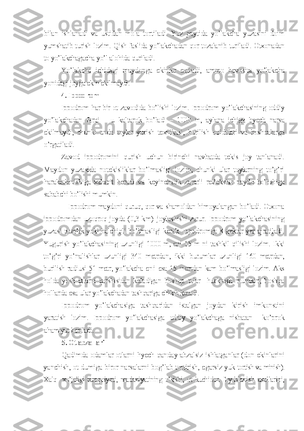 bilan   ishlanadi   va   ustidan   mola   tortiladi.   Yoz   paytida   yo’lakcha   yuzasini   doim
yumshatib turish lozim. Qish faslida yo’lakchadan qor tozalanib tur il adi. Otxonadan
to yo’lakchagacha yo’l alohida quriladi.
Yo’lakcha   ichidagi   maydonga   ekinlar   eqiladi,   ammo   bevosita   yo’lakcha
yonidagi joyga ekin ekilmaydi.
4. Ippodrom  
Ippodrom   har bir ot zavodida bo’lishi lozim. Ippodrom   yo’lakchasining oddiy
yo’lakchadan   farqi   –   u   kaltarok   bo’ladi   –   1000   m,   aylana   ichiga   hyech   narsa
ekilmaydi,   chunki   unda   toylar   yurish   texnikasi,   burilish   qoidalari   va   boshqalarga
o’rgatiladi.
Zavod   ippodromini   qurish   uchun   birinchi   navbatda   tekis   joy   tanlanadi.
Maydon   yuzasida   notekisliklar   bo’lmasligi   lozim,   chunki   ular   toylarning   to’g’ri
harakatlanishiga   xalaqit   beradi   va   keyinchalik   zararli   reflekslar   paydo   bo’lishiga
sababchi bo’lishi mumkin.
                     Ippodrom maydoni quruq, qor va shamoldan himoyalangan bo’ladi. Otxona
ippodromdan  uzoqroq  joyda   ( 0,3   km )   joylashishi   zarur .   Ippodrom   yo’lakchasining
yuzasi qumlik yoki balchiqli bo’lmasligi kerak. Ippodromga 8   gektar yer ajratiladi.
Yugurish  yo’lakchasining  uzunligi  1000 m, eni  15 m  ni  tashkil  qilishi  lozim. Ikki
to’g’ri   yo’nalishlar   uzunligi   340   metrdan,   ikki   burumlar   uzunligi   160   metrdan,
burilish radiusi  51 metr, yo’lakcha   en i   esa  15   metrdan kam bo’lmasligi  lozim. Aks
holda   yosh   otlarni   qarshisidan   keladigan   boshqa   otlar     h urkitish   mumkin,   boshqa
hollarda esa ular  yo’lakchadan tashqariga chikib ket adi .
Ippodrom   yo’lakchasiga   tashqaridan   istalgan   joydan   kirish   imkon sti ni
yaratish   lozim.   Ippodrom   yo’lakchasiga   oddiy   yo’lakchaga   nisbatan     ko’prok
ahamiyat beriladi .
5.  Ot abzallari 
Qadimda odamlar  otlarni  hyech qanday abzalsiz  ishlatganlar  (don ekinlarini
yanchish, ot dumiga biror narsalarni bog’lab tortirish, egarsiz yuk   tortish va minish).
Xalq     xo’jaligi   taraqqiyoti,   madaniyatining   o’sishi,   ot   kuchidan   foydalanish   usullarini, 