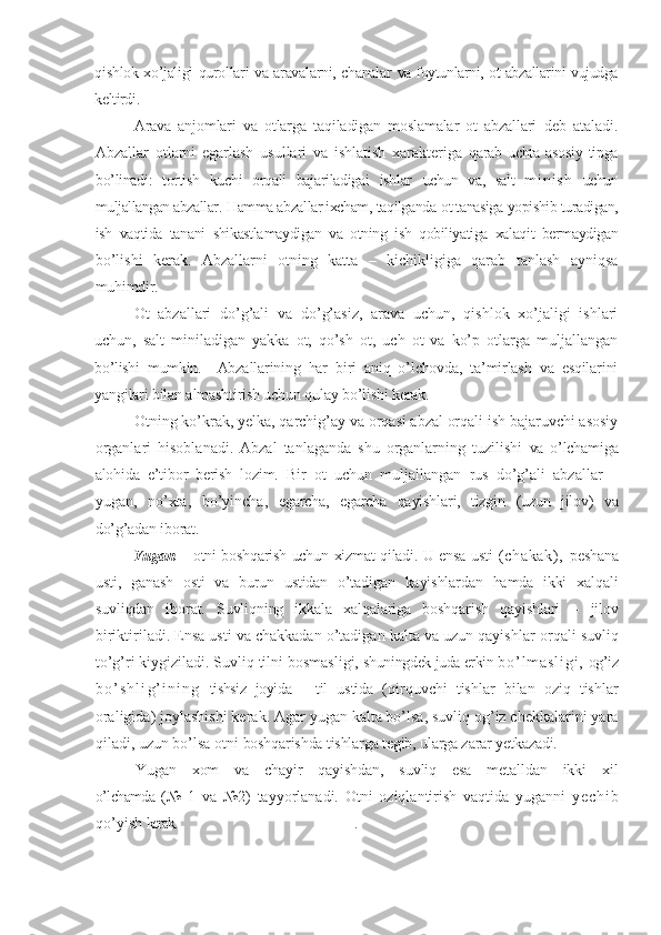 qishlok xo’jaligi qurollari va aravalarni, chanalar   va foytunlarni, ot abzallarini vujudga
keltirdi.
Arava   anjomlari   va   otlarga   taqiladigan   moslamalar   ot   abzallari   deb   ataladi.
Abzallar   otlarni   egarlash   usullari   va   ishlatish   xarakteriga   qarab   uchta   asosiy   tipga
bo’linadi:   tortish   kuchi   orqali   bajariladigai   ishlar   uchun   va ,   salt   m i n i s h   uchun
muljallangan abzallar.  H amma abzallar ixcham,  taqilganda   ot tanasiga  yopishib turadigan,
ish   vaqtida   tanani   shikastla maydigan   va   otning   ish   qobiliyatiga   xalaqit   bermaydigan
bo’lishi   kerak.   Abzallarni   otning   katta   –   kichikligiga   qarab   tanlash   ayniqsa
muhimdir.   
Ot   abzallari   do’g’ali   va   do’g’asiz,   arava   uchun,   qishlok   xo’jaligi   ishlari
uchun,   salt   miniladigan   yakka   ot,   qo’sh   ot,   uch   ot   va   ko’p   otlarga   muljallangan
bo’lishi   mumkin.     Abzallarining   har   biri   aniq   o’lchovda,   ta’mirlash   va   esqilarini
yangilari bilan almashtirish uchun qulay bo’lishi kerak.
Otning ko’krak, yelka, qarchig’ay va orqasi abzal orqali ish bajaruvchi asosiy
organlari   hisoblanadi.   Abzal   tanlaganda   shu   organlarning   tuzilishi   va   o’lchamiga
alohida   e’tibor   berish   lozim.   Bir   ot   uchun   muljallangan   rus   do’g’ali   abzallar   –
yugan,   no’xta,   bo’yincha,   egarcha,   egarcha   qayishlari,   tizgin   (uzun   jilov)   va
do’g’adan iborat.
Yugan   –   otni boshqarish uchun xizmat qiladi. U ensa usti   ( c ha ka k) ,   pesh a na
usti,   ganash   osti   va   burun   ustidan   o’tadigan   kayishlardan   hamda   ikki   xalqali
suvliqdan   iborat.   Suvliqning   ikkala   xalqalariga   boshqarish   qayishlari   –   jilov
birikti ri ladi. Ensa usti va chakkadan o’tadigan kalta va uzun qayish lar  orqali suvliq
to’g’ri kiygiziladi. Suvliq tilni bosmasligi,  shuningdek juda erkin  b o ’ l m a s l i g i ,   og’iz
b o ’ s h l i g ’ i n i n g   tishsiz   joyida   –   til   ustida   (qirquvchi   tishlar   bilan   oziq   tishlar
oraligida) joylashishi kerak. Agar yugan kalta bo’lsa, suvliq og’iz chekkalarini yara
qiladi, uzun bo’lsa otni  boshqarishda tishlarga tegib, ularga zarar yetkazadi.
Yugan   xom   va   chayir   qayishdan,   suvliq   esa   metalldan   ikki   xil
o’lchamda   (№   1   va   №2)   tayyorlanadi.   Otni   oziqlantirish   vaqtida   yuganni   y e c h i b
qo’yish  kerak. .        