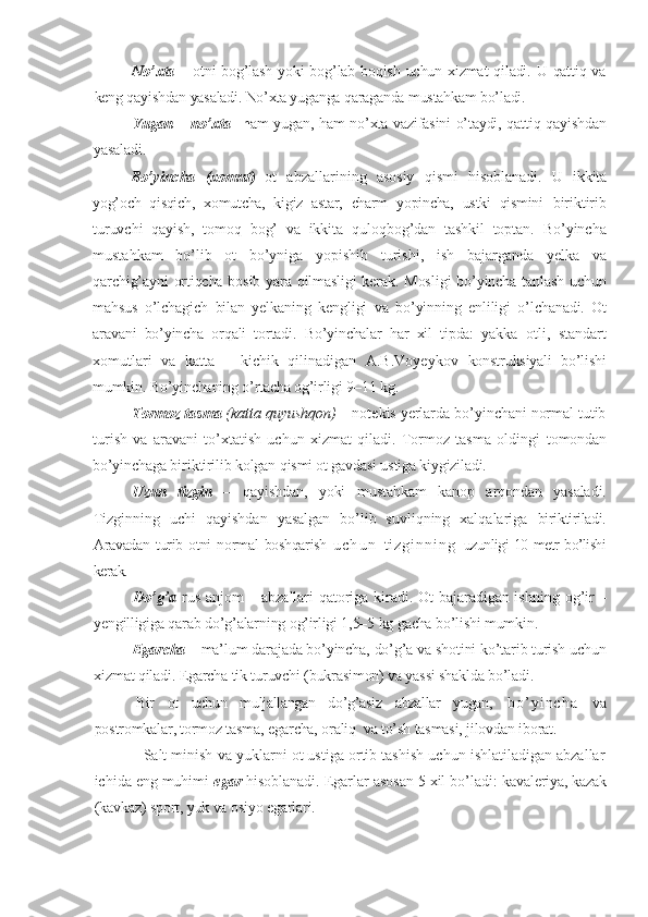 No’xta   – otni bog’lash yoki bog’lab boqish uchun xizmat  qiladi. U qattiq va
keng qayishdan yasaladi. No’xta yuganga qaraganda mustahkam bo’ladi.
Yugan – no’xta     h am yugan, ham no’xta vazifasini o’taydi, qattiq qayishdan
yasaladi .
Bo’yincha   (xomut)   ot   abzallarining   asosiy   qismi   hisoblanadi.   U   ikkita
yog’och   qisqich,   xomutcha,   kigiz   astar,   charm   yopincha,   ustki   qismini   biriktirib
turuvchi   qayish,   tomoq   bog’   va   ikkita   qulo q bog’dan   tashkil   toptan.   Bo’yincha
mustahkam   bo’lib   ot   bo’yniga   yopishib   turishi,   ish   bajarganda   yelka   va
qarchig’ayni ortiqcha bosib yara qilmasligi  kerak. Mos ligi   bo’yincha tanlash uchun
mahsus   o’lchagich   bilan   yelkaning   kengligi   va   bo’yinning   enliligi   o’ lchanadi.   Ot
aravani   bo’yincha   orqali   tortadi.   Bo’yinchalar   har   xil   tipda:   yakka   otli,   standart
xomutlari   va   katta   –   kichik   qilinadigan   A.B.Voyeykov   konstruksiyali   bo’lishi
mumkin. Bo’yinchaning o’rtacha og’irligi 9–11 kg.
Tormoz tasma   (katta quyushqon)  – notekis yerlarda bo’yinchani normal tutib
turish   va   aravani   to’xtatish   uchun   xizmat   qiladi.   Tormoz   tasma   oldingi   tomondan
bo’yinchaga b i r i k tiri lib kolgan qismi ot gavdasi ustiga kiygiziladi.
Uzun   tizgin   –   qayishdan,   yoki   mustahkam   kanop   arqondan   yasaladi.
Tizginn ing   uchi   qayishdan   yasalgan   bo’lib   suvliqning   xalqalariga   biriktiriladi.
Aravadan   turib  otni   normal   boshqarish   u c h u n   t i z g i n n i n g   uzunligi 10 metr bo’lishi
kerak. 
Do’g’a   rus anjom – abzallari qatoriga kiradi. Ot bajaradigan ishning   og’ir –
yengilligiga qarab do’g’alarning og’irligi 1,5–5 kg gacha bo’lishi mumkin.
Egarcha   – ma’lum darajada bo’yincha, do’g’a va shotini ko’tarib turish uchun
xizmat qiladi. Egarcha tik turuvchi (bukrasimon) va yassi shaklda bo’ladi.
    Bir   ot   uchun   muljallangan   do’g’asiz   abzallar   yugan,     b o ’ y i n c h a       va
postromkalar, tormoz tasma, egarcha, oraliq  va to’sh tasmasi, jilovdan iborat.   
            Salt minish va yuklarni ot ustiga ortib tashish uchun ishlatiladigan abzallar
ichida eng muhimi  egar   hisoblanadi. Egarlar asosan 5 xil bo’ladi:  kavaleriya, kazak
(kavkaz) sport, yuk va osiyo egarlari. 