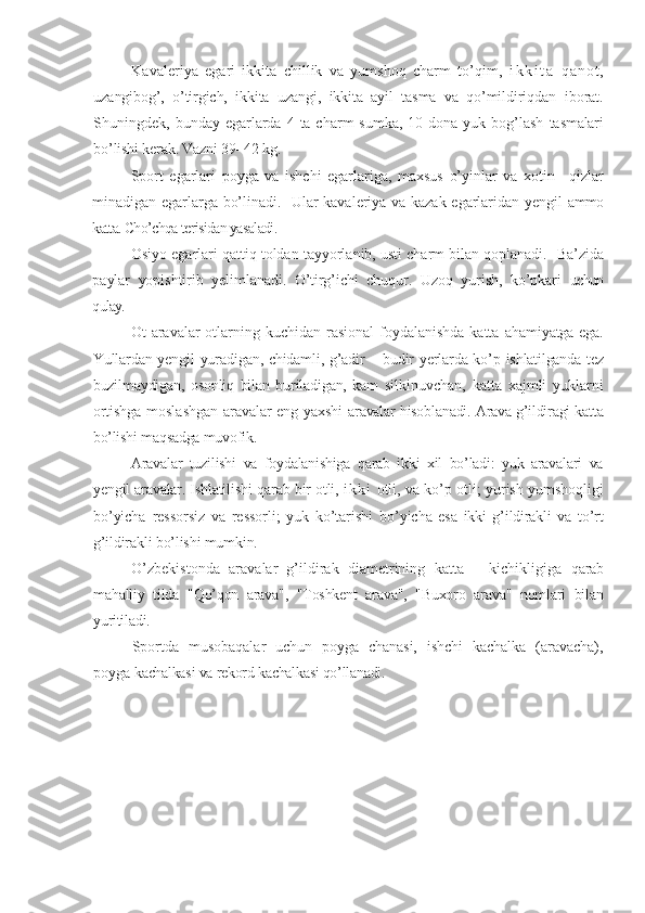 Kavaleriya   egari   ikkita   chillik   va   yumshoq   charm   to’qim,   i k k i t a   q a n o t ,
uzangibog’,   o’tirgich,   ikkita   uzangi,   ikkita   ayil   tasma   va   qo’mildiriqdan   iborat.
Shuningdek, bunday egarlarda  4 ta charm  sumka, 10 dona yuk bog’lash   tasmalari
bo’lishi kerak. Vazni 39–42 kg.
Sport   egarlari   poyga   va   ishchi   egarlariga,   maxsus   o’yinlar   va   xotin   –qizlar
minadigan egarlarga bo’linadi.   Ular kavaleriya va kazak egarlaridan yengil   ammo
katta. Cho’chqa terisidan yasaladi.
Osiyo egarlari qattiq toldan tayyorlanib, usti charm bilan qoplanadi.    Ba’zida
paylar   yopishtirib   yelimlanadi.   O’tirg’ichi   chuqur.   Uzoq   yurish,   ko’pkari   uchun
qulay.
Ot   aravalar otlarning kuchidan rasional  foydalanishda katta   ahamiyatga ega.
Yullardan yengil yuradigan, chidamli, g’adir – budir yerlarda ko’p   ishlatilganda tez
buzilmaydigan,   osonliq   bilan   buriladigan,   kam   silkinuvchan,   katta   xajmli   yuklarni
ortishga moslashgan aravalar eng yaxshi   aravalar hisoblanadi. Arava g’ildiragi katta
bo’lishi maqsadga muvofik.
Aravalar   tuzilishi   va   foydalanishiga   qarab   ikki   xil   bo’ladi:   yuk   aravalari   va
yengil aravalar. Ishlati li sh i   qarab bir otli,   i k k i   otli,   va ko’p otli; yurish yumshoqligi
bo’yicha   ressorsiz   va   ressorli;   yuk   ko’tarishi   bo’yicha   esa   ikki   g’ildirakli   va   to’rt
g’ildirakli bo’lishi mumkin.
O’zbekistonda   aravalar   g’ildirak   diametrining   katta   –   kichikligiga   qarab
mahalliy   tilda   " Q o’qon   arava",   "Toshkent   arava",   "Buxoro   arava"   nomlari   bilan
yuritiladi.
Sportda   musobaqalar   uchun   poyga   chanasi,   ishchi   kachalka   (aravacha),
poyga  kachalkasi va rekord kachalkasi qo’llanadi.  