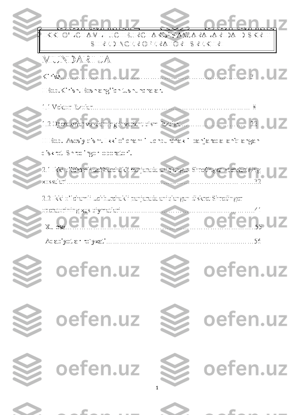 IKKI O’LCHAMLI UCHBURCHAKLI PANJARALARIDA  DISKRIT
SHREDINGER OPERATORI  SREKTRI
MUNDARI JA   
Kirish ………………………………………………………………………. 3
I Bob.Kirish. Boshlang’ich tushunchalar.
1.1 Vektor fazolar…………………………………………………………… 8
1.2 Operatorlar va ularning invariant qism fazolari……………………….   22
II Bob.  Asosiy qism. Ikki o’lchamli  uchburchakli  panjarada  aniqlangan 
diskret  Shredinger  operatori.
2.1 Ikki o’lchamli uchburchakli panjarada aniqlangan Shredinger operatorining 
xossalari………………………………………………………………… ……32
2.2 Ikki o’lchamli uchburchakli panjarada aniqlangan diskret Shredinger 
operatorining xos qiymatlari…………………………………………………..41
Xulosa ………………………………………………………………………..55
Adabiyotlar ro`yxati …………………………………………………..……56
1 