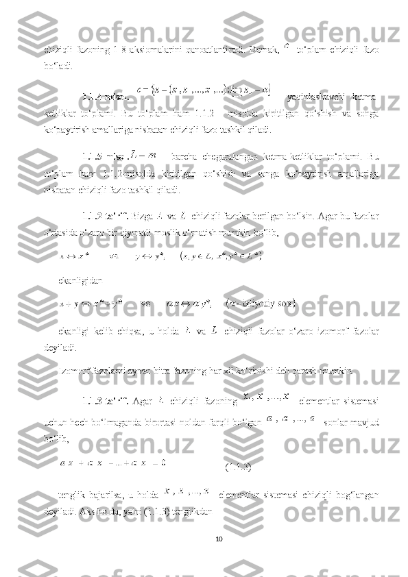 chiziqli   fazoning   1-8   aksiomalarini   qanoatlantiradi.   Demak,   -to‘plam   chiziqli   fazo
bo‘ladi.
1.1.4-misol.     -   yaqinlashuvchi   ketma-
ketliklar   to‘plami.   Bu   to‘plam   ham   1.1.2   -   misolda   kiritilgan   qo‘shish   va   songa
ko‘paytirish amallariga nisbatan chiziqli fazo tashkil qiladi.
1.1.5-misol.   -   barcha   chegaralangan   ketma-ketliklar   to‘plami.   Bu
to‘plam   ham   1.1.2-misolda   kiritilgan   qo‘shish   va   songa   ko‘paytirish   amallariga
nisbatan chiziqli fazo tashkil qiladi.
1.1.2-ta'rif.  Bizga   va   chiziqli fazolar berilgan bo‘lsin. Agar bu fazolar
o‘rtasida o‘zaro bir qiymatli moslik o‘rnatish mumkin bo‘lib,
ekanligidan
ekanligi   kelib   chiqsa,   u   holda     va     chiziqli   fazolar   o‘zaro   izomorf   fazolar
deyiladi.
Izomorf fazolarni aynan bitta fazoning har xil ko‘rinishi deb qarash mumkin.
1.1.3-ta'rif.   Agar     chiziqli   fazoning     elementlar   sistemasi
uchun hech bo‘lmaganda birortasi noldan farqli bo‘lgan     sonlar mavjud
bo‘lib,
                        (1.1.3)
tenglik   bajarilsa,   u   holda     elementlar   sistemasi   chiziqli   bog‘langan
deyiladi.  Aks holda, ya'ni (1.1.3) tenglikdan
10 