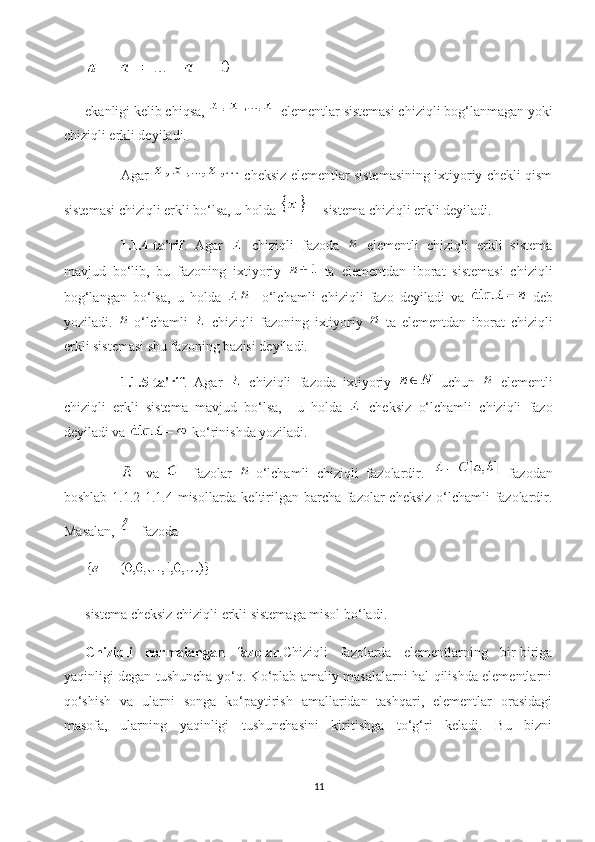 ekanligi kelib chiqsa,   elementlar sistemasi chiziqli bog‘lanmagan yoki
chiziqli erkli deyiladi.
Agar    cheksiz elementlar sistemasining ixtiyoriy chekli qism
sistemasi chiziqli erkli bo‘lsa, u holda   sistema chiziqli erkli deyiladi.
1.1.4-ta'rif .   Agar     chiziqli   fazoda     elementli   chiziqli   erkli   sistema
mavjud   bo‘lib,   bu   fazoning   ixtiyoriy     ta   elementdan   iborat   sistemasi   chiziqli
bog‘langan   bo‘lsa,   u   holda   -   o‘lchamli   chiziqli   fazo   deyiladi   va     deb
yoziladi.   -o‘lchamli     chiziqli   fazoning   ixtiyoriy     ta   elementdan   iborat   chiziqli
erkli sistemasi shu fazoning bazisi deyiladi.
1.1.5-ta'rif .   Agar     chiziqli   fazoda   ixtiyoriy     uchun     elementli
chiziqli   erkli   sistema   mavjud   bo‘lsa,     u   holda     cheksiz   o‘lchamli   chiziqli   fazo
deyiladi va   ko‘rinishda yoziladi.
  va     fazolar   -o‘lchamli   chiziqli   fazolardir.     fazodan
boshlab 1.1.2-1.1.4 misollarda keltirilgan barcha fazolar  cheksiz  o‘lchamli fazolardir.
Masalan,   fazoda 
sistema cheksiz chiziqli erkli sistemaga misol bo‘ladi. 
Chiziqli   normalangan   fazolar .Chiziqli   fazolarda   elementlarning   bir-biriga
yaqinligi degan tushuncha yo‘q. Ko‘plab amaliy masalalarni hal qilishda elementlarni
qo‘shish   va   ularni   songa   ko‘paytirish   amallaridan   tashqari,   elementlar   orasidagi
masofa,   ularning   yaqinligi   tushunchasini   kiritishga   to‘g‘ri   keladi.   Bu   bizni
11 