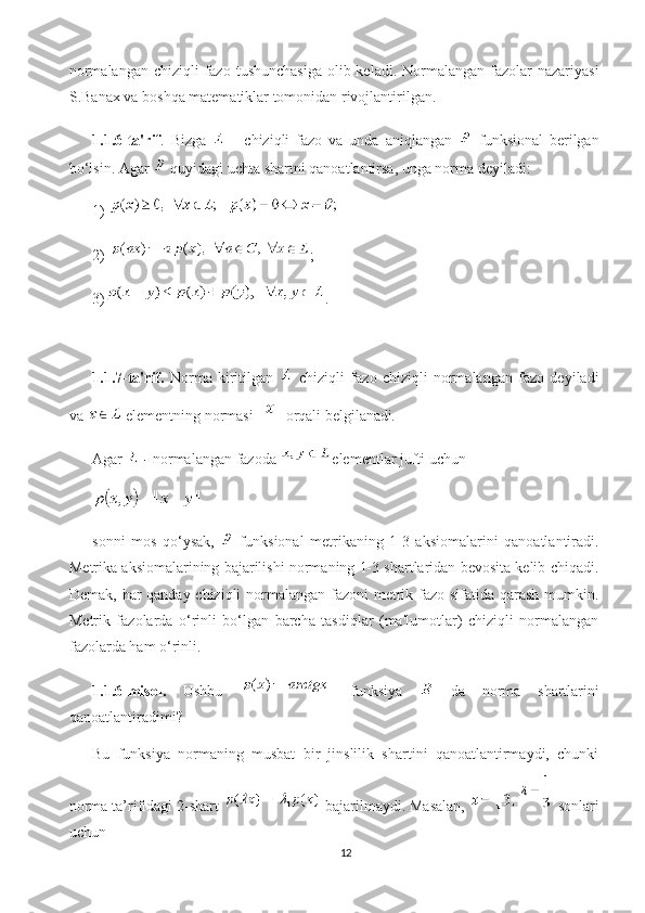 normalangan  chiziqli  fazo  tushunchasiga  olib keladi. Normalangan fazolar  nazariyasi
S.Banax va boshqa matematiklar tomonidan rivojlantirilgan.
1.1.6-ta'rif .   Bizga     -   chiziqli   fazo   va   unda   aniqlangan     funksional   berilgan
bo‘lsin. Agar   quyidagi uchta shartni qanoatlantirsa, unga norma deyiladi: 
1) 
2)  ;
3) .
1.1.7-ta'rif.   Norma   kiritilgan     chiziqli   fazo   chiziqli   normalangan   fazo   deyiladi
va   elementning normasi   orqali belgilanadi .
Agar   -  normalangan fazoda  elementlar jufti uchun
sonni   mos   qo‘ysak,     funksional   metrikaning   1-3   aksiomalarini   qanoatlantiradi.
Metrika aksiomalarining bajarilishi normaning 1-3 shartlaridan bevosita kelib chiqadi.
Demak, har qanday chiziqli  normalangan fazoni metrik fazo sifatida qarash mumkin.
Metrik   fazolarda   o‘rinli   bo‘lgan   barcha   tasdiqlar   (ma'lumotlar)   chiziqli   normalangan
fazolarda ham o‘rinli.
1.1.6-misol.   Ushbu     funksiya     da   norma   shartlarini
qanoatlantiradimi?
Bu   funksiya   normaning   musbat   bir   jinslilik   shartini   qanoatlantirmaydi,   chunki
norma ta’rifidagi 2-shart   bajarilmaydi. Masalan,   sonlari
uchun
12 