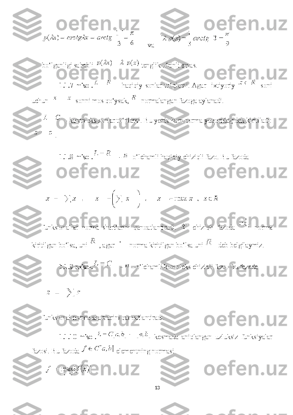     va    
bo‘lganligi sababli   tenglik o‘rinli emas.
1.1.7-misol.   -   haqiqiy   sonlar   to‘plami.   Agar     ixtiyoriy     soni
uchun   sonni mos qo‘ysak,   normalangan fazoga aylanadi.
 - kompleks sonlar to‘plami. Bu yerda ham norma yuqoridagidek kiritiladi:
.
1.1.8-misol.  -  - o‘lchamli haqiqiy chiziqli fazo.  Bu fazoda 
funksionallar   norma   shartlarini   qanoatlantiradi.     chiziqli   fazoda     norma
kiritilgan bo‘lsa, uni  , agar   norma kiritilgan bo‘lsa uni   deb belgilaymiz.
1.1.9-misol.  -   - o‘lchamli kompleks chiziqli fazo.  Bu fazoda 
funksional norma shartlarini qanoatlantiradi.
1.1.10-misol.   kesmada   aniqlangan   uzluksiz   funksiyalar
fazosi.  Bu fazoda   elementning normasi 
13 