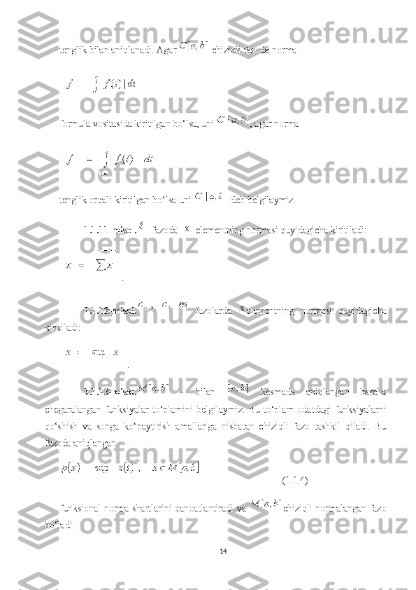 tenglik bilan aniqlanadi. Agar   chiziqli fazoda norma 
formula vositasida kiritilgan bo‘lsa, uni  , agar norma 
tenglik orqali kiritilgan bo‘lsa uni   deb belgilaymiz. 
1.1.11-misol.  fazoda     elementning normasi quyidagicha kiritiladi: 
.
1.1.12-misol.   fazolarda   elementning   normasi   quyidagicha
kiritiladi: 
.
1.1.13-misol.   -   bilan     kesmada   aniqlangan   barcha
chegaralangan   funksiyalar   to‘plamini   belgilaymiz.   Bu  to‘plam   odatdagi   funksiyalarni
qo‘shish   va   songa   ko‘paytirish   amallariga   nisbatan   chiziqli   fazo   tashkil   qiladi.   Bu
fazoda aniqlangan 
(1.1.4)
funksional norma shartlarini qanoatlantiradi va   chiziqli normalangan fazo
bo‘ladi.
14 