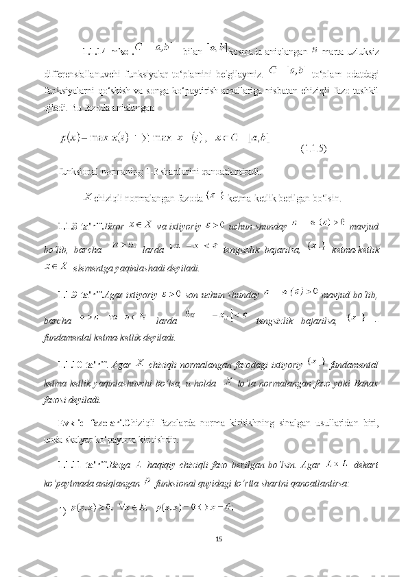 1.1.14-misol.   - bilan   kesmada aniqlangan     marta uzluksiz
differensiallanuvchi   funksiyalar   to‘plamini   belgilaymiz.     to‘plam   odatdagi
funksiyalarni   qo‘shish  va  songa   ko‘paytirish  amallariga  nisbatan  chiziqli  fazo  tashkil
qiladi. Bu fazoda aniqlangan 
(1.1.5) 
funksional normaning 1-3 shartlarini qanoatlantiradi.
chiziqli normalangan fazoda   ketma-ketlik berilgan bo‘lsin.
1.1.8-ta'rif. Biror     va ixtiyoriy     uchun shunday     mavjud
bo‘lib,   barcha       larda     tengsizlik   bajarilsa,     ketma-ketlik
 elementga yaqinlashadi deyiladi.
1.1.9-ta'rif. Agar ixtiyoriy     son uchun shunday     mavjud bo‘lib,
barcha     larda     tengsizlik   bajarilsa,     -
fundamental ketma-ketlik deyiladi.
1.1.10-ta'rif .   Agar     chiziqli  normalangan fazodagi ixtiyoriy     fundamental
ketma-ketlik   yaqinlashuvchi   bo‘lsa,   u   holda       to‘la   normalangan   fazo   yoki   Banax
fazosi deyiladi.
Evklid   fazolari. Chiziqli   fazolarda   norma   kiritishning   sinalgan   usullaridan   biri,
unda skalyar ko‘paytma kiritishdir.
1.1.11-ta'rif. Bizga     haqiqiy   chiziqli   fazo   berilgan   bo‘lsin.   Agar     dekart
ko‘paytmada aniqlangan   funksional quyidagi to‘rtta shartni qanoatlantirsa:
1) 
15 