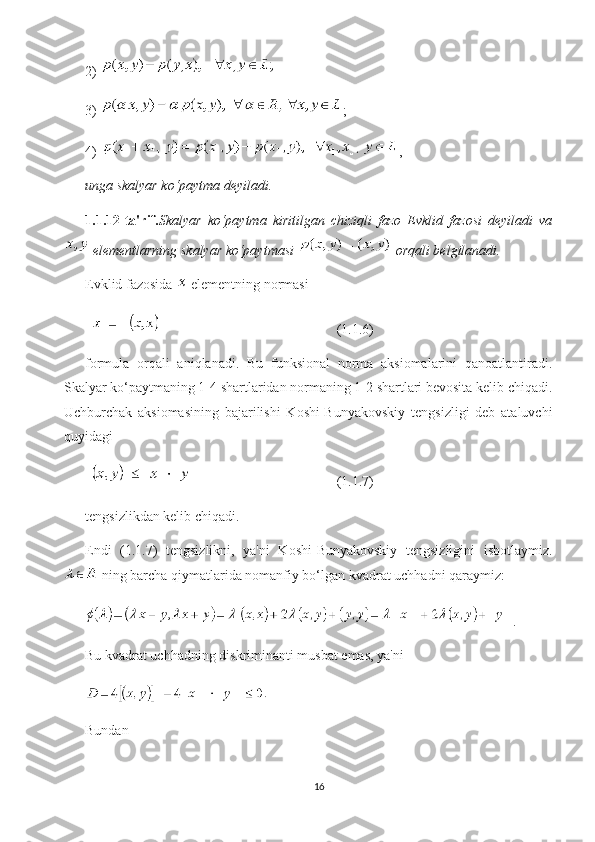 2) 
3)  ; 
4)  ,
unga skalyar ko‘paytma deyiladi.
1.1.12-ta'rif. Skalyar   ko‘paytma   kiritilgan   chiziqli   fazo   Evklid   fazosi   deyiladi   va
 elementlarning skalyar ko‘paytmasi   orqali belgilanadi.
Evklid fazosida   elementning normasi
 (1.1.6)
formula   orqali   aniqlanadi.   Bu   funksional   norma   aksiomalarini   qanoatlantiradi.
Skalyar ko‘paytmaning 1-4 shartlaridan normaning 1-2 shartlari bevosita kelib chiqadi.
Uchburchak   aksiomasining   bajarilishi   Koshi-Bunyakovskiy   tengsizligi   deb   ataluvchi
quyidagi 
 (1.1.7)
tengsizlikdan kelib chiqadi.
Endi   (1.1.7)   tengsizlikni,   ya'ni   Koshi-Bunyakovskiy   tengsizligini   isbotlaymiz.
 ning barcha qiymatlarida nomanfiy bo‘lgan kvadrat uchhadni qaraymiz:
.
Bu kvadrat uchhadning diskriminanti musbat emas, ya'ni
Bundan 
16 