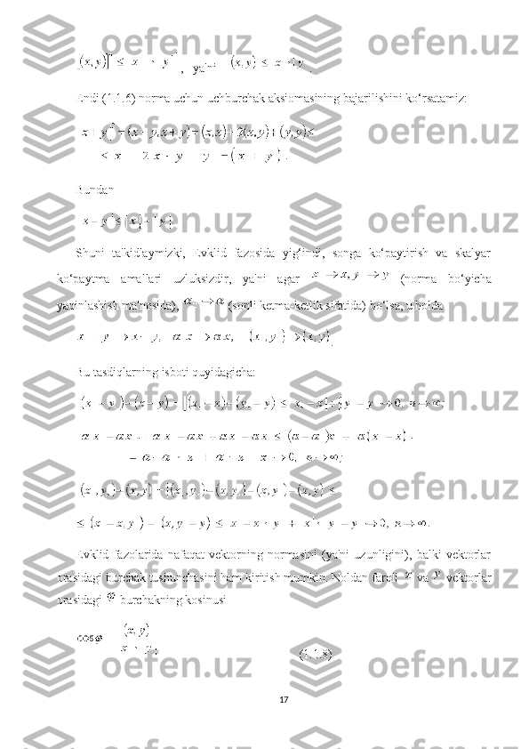 ,   ya'ni    .
Endi (1.1.6) norma uchun uchburchak aksiomasining bajarilishini ko‘rsatamiz:
Bundan
Shuni   ta'kidlaymizki,   Evklid   fazosida   yig‘indi,   songa   ko‘paytirish   va   skalyar
ko‘paytma   amallari   uzluksizdir,   ya'ni   agar     (norma   bo‘yicha
yaqinlashish ma'nosida),   (sonli ketma-ketlik sifatida) bo‘lsa, u holda
.
Bu tasdiqlarning isboti quyidagicha:
Evklid   fazolarida   nafaqat   vektorning   normasini   (ya'ni   uzunligini),   balki   vektorlar
orasidagi burchak tushunchasini ham kiritish mumkin. Noldan farqli   va   vektorlar
orasidagi   burchakning kosinusi
 (1.1.8)
17 