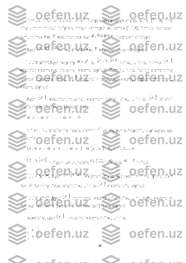 formula   bilan   aniqlanadi.   Koshi-Bunyakovskiy   tengsizligiga   ko‘ra   (1.1.8)   ning
o‘ng   tomoni   moduli   bo‘yicha   birdan   oshmaydi   va   demak   (1.1.8)   formula   haqiqatan
ham, nolmas  va   vektorlar orasidagi   burchakni aniqlaydi.
Agar   bo‘lsa, u holda  va   vektorlar ortogonal deyiladi.
1.1.13-ta'rif . Agar   ixtiyoriy     da     bo‘lsa,   u   holda   nolmas  
vektorlar   sistemasiga   ortogonal   sistema   deyiladi.   Agar   bu   holda   har   bir   elementning
normasi  birga teng bo‘lsa,     ortogonal normalangan sistema, qisqacha ortonormal
sistema deyiladi.
Agar     vektorlar   ortogonal   sistemani   tashkil   qilsa,   u   holda     chiziqli
bog‘lanmagan bo‘ladi.  Haqiqatan ham,
bo‘lsin.   Bu   tenglikning   ikkala   qismini     ga   skalyar   ko‘paytirib,   quyidagiga   ega
bo‘lamiz
 bo‘lgani uchun, barcha   larda   bo‘ladi.
1.1.14-ta'rif.   Agar     sistemani   o‘zida   saqlovchi   minimal   yopiq   qism
fazo   fazoning o‘ziga teng bo‘lsa, u holda   sistema to‘la deyiladi.
1.1.15-ta'rif.   Agar     ortonormal   sistema   to‘la   bo‘lsa,   u   holda   bu   sistema  
fazodagi ortonormal (ortogonal normalangan) bazis deyiladi.
Ravshanki, agar   - ortogonal sistema bo‘lsa, u holda
18 