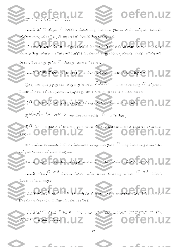 ortonormal sistema bo‘ladi.
1.1.16-ta'rif.   Agar     Evklid   fazosining   hamma   yerida   zich   bo‘lgan   sanoqli
to‘plam mavjud bo‘lsa,   separabel Evklid fazosi deyiladi.
Hilbert fazolari. To‘la bo’lgan Evklid fazolarini ko’rishda davom etamiz. Bizning
ishimiz faqat cheksiz o‘lchamli Evklid fazolarini o’rganishdir, chunki chekli o‘lchamli
Evklid fazolariga ya’ni   fazoga izomorf bo’ladi.
1.1.17-ta'rif.  Cheksiz o‘lchamli to‘la Evklid fazosi Hilbert fazosi deyiladi.
Qisqacha qilib,aytganda ixtiyoriy tabiatli     elementlarning     to‘plami
Hilbert fazosi bo‘lishi,uchun u quyidagi uchta shartni qanoatlantirishi kerak:
1)  - Evklid fazosi, ya'ni skalyar ko‘paytma kiritilgan chiziqli fazo;
2)  metrika ma'nosida    - to‘la fazo;
3)  fazo - cheksiz o‘lchamli, ya'ni unda cheksiz elementli chiziqli erkli sistemasi
mavjud.
Biz odatda separabel Hilbert fazolarini qaraymiz, ya'ni   ning hamma yerida zich
bo‘lgan sanoqli to‘plam mavjud.
Bundan keyin bandlarda biz faqat separabel Hilbert fazolari bilan ishlaymiz.
1.1.15-misol. Evklid   fazosi   to‘la   emas   shuning   uchun   Hilbert
fazosi bo‘la olmaydi.
1.1.16-misol. va  lar cheksiz o‘lchamli to‘la separabel Evklid fazolaridir
Shuning uchun ular Hilbert fazolari bo‘ladi.
1.1.18-ta'rif.   Agar     va     Evklid   fazolari   o‘rtasida   o‘zaro   bir   qiymatli   moslik
o‘rnatish mumkin bo‘lib,
19 
