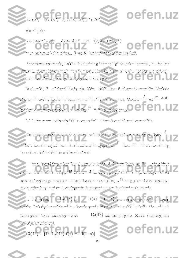 ekanligidan
munosabatlar kelib chiqsa,   va   lar izomorf fazolar deyiladi.
Boshqacha aytganda, Evklid fazolarining izomorfligi shundan iboratki, bu fazolar
o‘rtasida o‘zaro bir qiymatli moslik mavjud bo‘lib, bu moslik shu fazolardagi chiziqli
amallarni va ulardagi skalyar ko‘paytmani saqlaydi.
Ma'lumki,   -   o‘lchamli   ixtiyoriy   ikkita   Evklid   fazosi   o‘zaro   izomorfdir.   Cheksiz
o‘lchamli Evklid fazolari o‘zaro izomorf bo‘lishi shart emas. Masalan    va  
fazolar izomorf emas, chunki   to‘la,   esa to‘la emas. 
1.1.1-teorema . Ixtiyoriy ikkita separabel Hilbert fazosi o‘zaro izomorfdir .
Keltirilgan   teoremadan   shu   narsa   ko’rinadiki,   izomorfizm   aniqligida   faqat  
Hilbert fazosi mavjud ekan. Boshqacha qilib aytganda,   fazo   Hilbert fazosining
"koordinat ko‘rinishi" desak ham bo’ladi.
Hilbert fazosining qism fazosi. Faraz qilamiz,   Hilbert fazosi va   uning biror
qism to’plami bo’lsin. Agar    to’plam    da kiritilgan qo’shish, songa ko’paytirish va
ichki ko’paytmaga nisbatan Hilbert fazosini hosil qilsa, u   ning qism fazosi deyiladi.
Biz bundan buyon qism fazo deganda faqat yopiq qism fazolarni tushunamiz.
1.1.17-misol.   da     munosabatni qanoatlantiruvchi
barcha   funksiyalar   to’plami   bu   fazoda   yopiq   qism   fazoni   tashkil   qiladi.   Biz   uni   juft
funksiyalar fazosi deb ataymiz va     deb belgilaymiz. Xuddi shunday, toq
funksiyalar to’plami 
20 