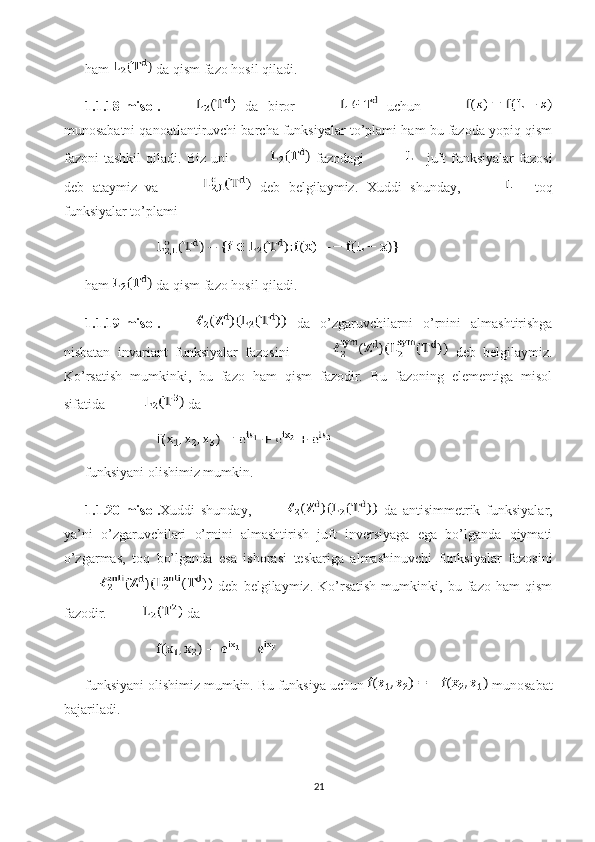 ham   da qism fazo hosil qiladi. 
1.1.18-misol.   da   biror     uchun  
munosabatni qanoatlantiruvchi barcha funksiyalar to’plami ham bu fazoda yopiq qism
fazoni   tashkil   qiladi.   Biz   uni     fazodagi   juft   funksiyalar   fazosi
deb   ataymiz   va     deb   belgilaymiz.   Xuddi   shunday,     toq
funksiyalar to’plami 
ham   da qism fazo hosil qiladi. 
1.1.19-misol.   da   o’zgaruvchilarni   o’rnini   almashtirishga
nisbatan   invariant   funksiyalar   fazosini     deb   belgilaymiz.
Ko’rsatish   mumkinki,   bu   fazo   ham   qism   fazodir.   Bu   fazoning   elementiga   misol
sifatida   da 
funksiyani olishimiz mumkin. 
1.1.20-misol. Xuddi   shunday,   da   antisimmetrik   funksiyalar,
ya’ni   o’zgaruvchilari   o’rnini   almashtirish   juft   inversiyaga   ega   bo’lganda   qiymati
o’zgarmas,   toq   bo’lganda   esa   ishorasi   teskariga   almashinuvchi   funksiyalar   fazosini
  deb   belgilaymiz.   Ko’rsatish   mumkinki,   bu   fazo   ham   qism
fazodir.  da 
funksiyani olishimiz mumkin. Bu funksiya uchun   munosabat
bajariladi. 
21 