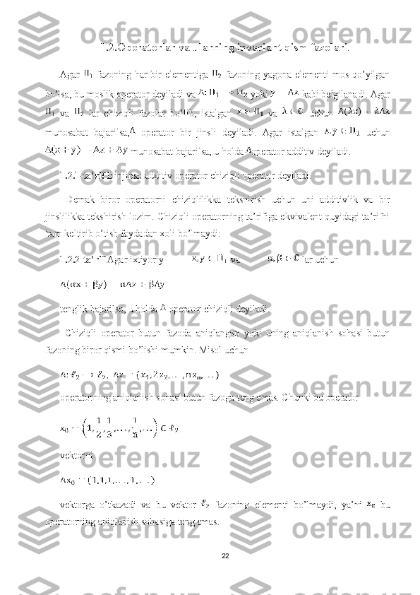 1.2.Operatorlar va ularning invariant qism fazolari .
Agar     fazoning har bir elementiga     fazoning yagona elementi mos qo’yilgan
bo’lsa, bu moslik  operator  deyiladi va   yoki   kabi belgilanadi. Agar
  va     lar   chiziqli   fazolar   bo’lib,   istalgan     va     uchun  
munosabat   bajarilsa,   operator   bir   jinsli   deyiladi.   Agar   istalgan     uchun
 munosabat bajarilsa, u holda  operator  additiv  deyiladi.
1.2.1-ta’rif  Bir jinsli additiv operator chiziqli operator deyiladi. 
  Demak   biror   operatorni   chiziqlilikka   tekshirish   uchun   uni   additivlik   va   bir
jinslilikka tekshirish lozim. Chiziqli operatorning ta’rifiga ekvivalent quyidagi ta’rifni
ham keltirib o’tish foydadan xoli bo’lmaydi:
1.2.2-ta’rif  Agar ixtiyoriy   va   lar uchun 
tenglik bajarilsa, u holda   operator chiziqli deyiladi. 
  Chiziqli   operator   butun   fazoda   aniqlangan   yoki   uning   aniqlanish   sohasi   butun
fazoning biror qismi bo’lishi mumkin. Misol uchun 
operatorning aniqlanish sohasi butun fazoga teng emas. Chunki bu operator 
vektorni 
vektorga   o’tkazadi   va   bu   vektor     fazoning   elementi   bo’lmaydi,   ya’ni     bu
operatorning aniqlanish sohasiga teng emas.
22 