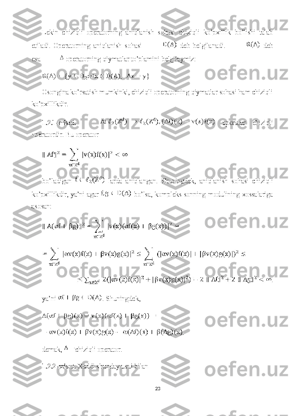Lekin   chiziqli   operatorning   aniqlanish   sohasi   chiziqli   ko’pxillik   bo’lishi   talab
etiladi.   Operatorning   aniqlanish   sohasi     deb   belgilanadi.     deb
esa   operatorning qiymatlar to’plamini belgilaymiz:
Osongina ko’rsatish mumkinki, chiziqli operatorning qiymatlar sohasi ham chiziqli
ko’pxillikdir.
1.2.1-misol.     operator   chiziqli
operatordir. Bu operator 
bo’ladigan     larda   aniqlangan.   Shuningdek,   aniqlanish   sohasi   chiziqli
ko’pxillikdir, ya’ni agar     bo’lsa, kompleks sonning modulining xossalariga
asosan: 
ya’ni  . Shuningdek,
demak,  chiziqli operator. 
1.2.2-misol.  Xuddi shunday usul bilan 
23 